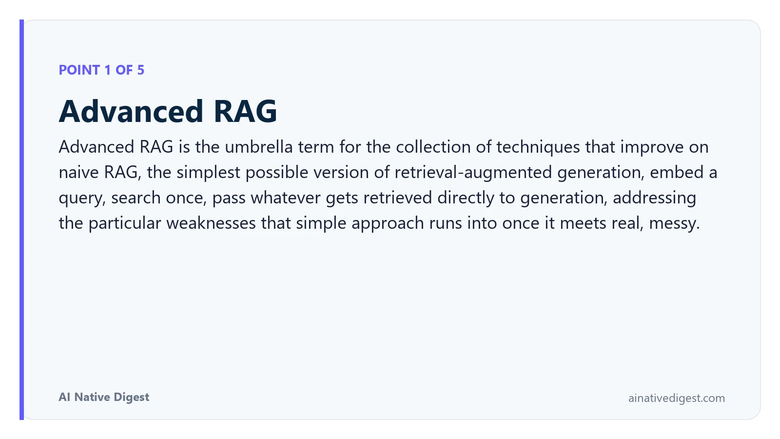 Point 1 of 5: Advanced RAG. Advanced RAG is the umbrella term for the collection of techniques that improve on naive RAG, the simplest possible version of retrieval-augmented generation, embed a query, search once, pass whatever gets retrieved directly to generation, addressing the particular weaknesses that simple approach runs into once it meets real, messy. ainativedigest.com