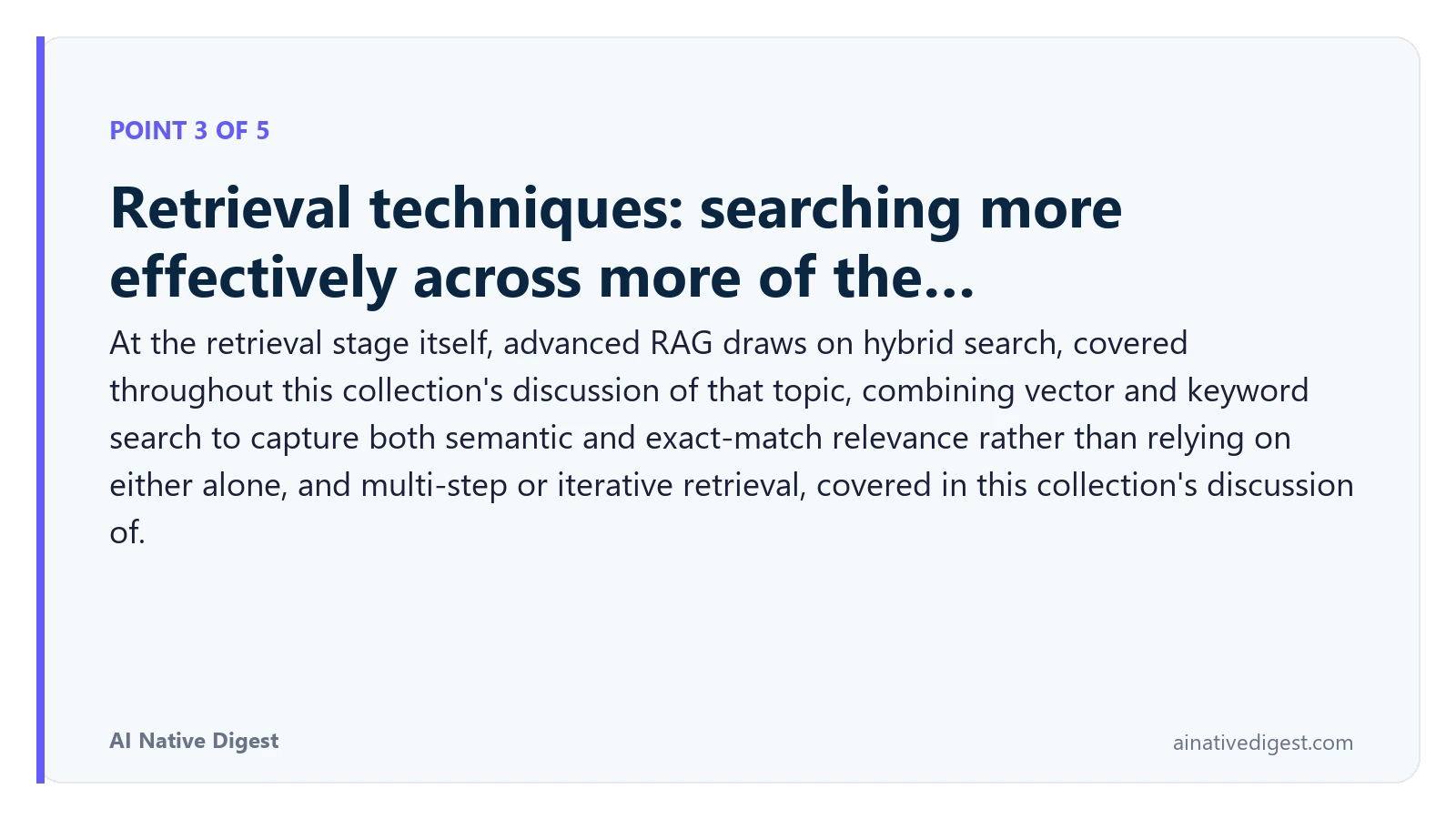Point 3 of 5: Retrieval techniques: searching more effectively across more of the…. At the retrieval stage itself, advanced RAG draws on hybrid search, covered throughout this collection's discussion of that topic, combining vector and keyword search to capture both semantic and exact-match relevance rather than relying on either alone, and multi-step or iterative retrieval, covered in this collection's discussion of. ainativedigest.com