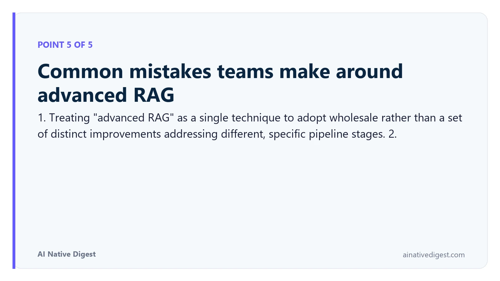 Point 5 of 5: Common mistakes teams make around advanced RAG. 1. Treating "advanced RAG" as a single technique to adopt wholesale rather than a set of distinct improvements addressing different, specific pipeline stages. 2. ainativedigest.com