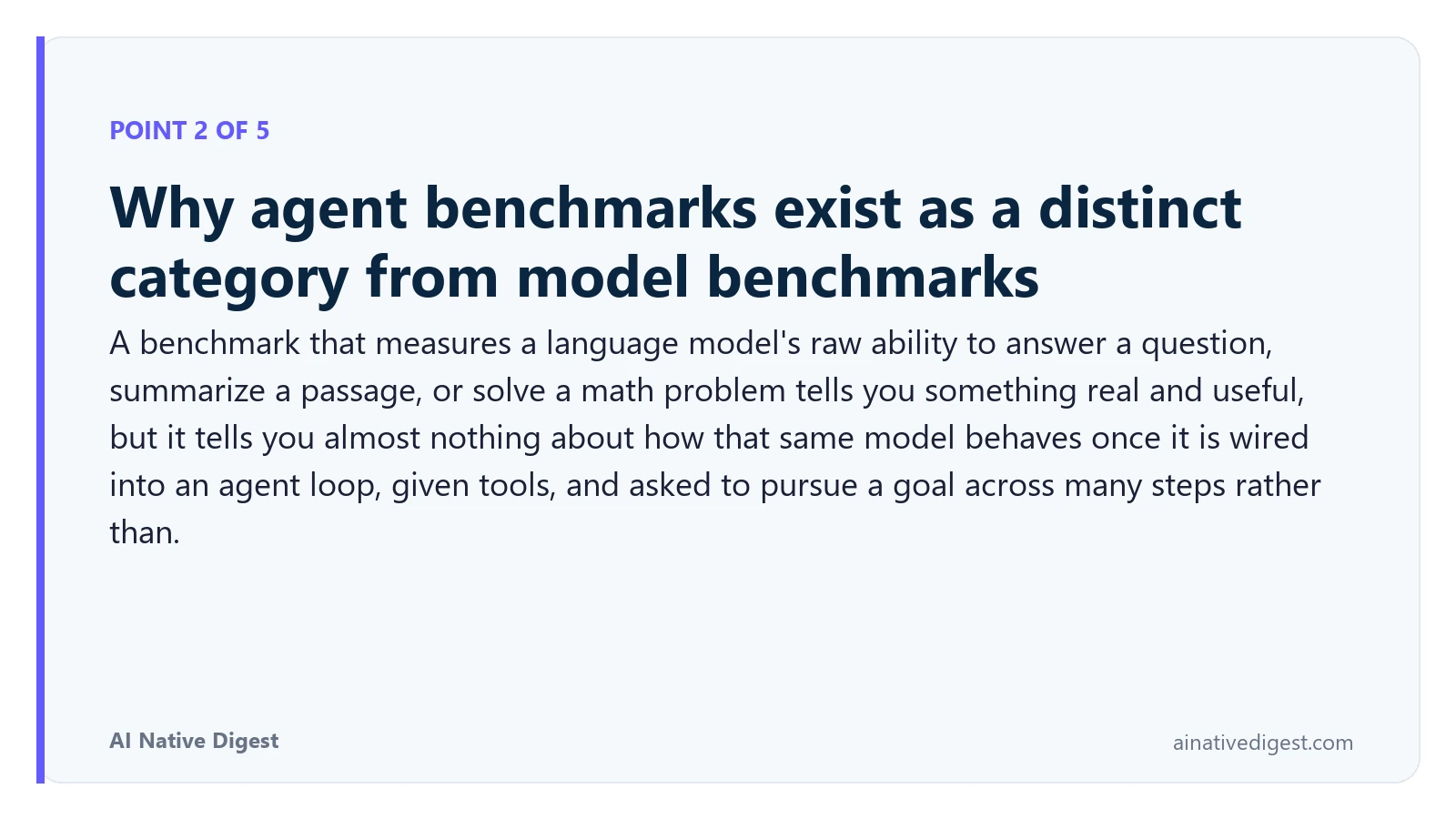 Point 2 of 5: Why agent benchmarks exist as a distinct category from model benchmarks. A benchmark that measures a language model's raw ability to answer a question, summarize a passage, or solve a math problem tells you something real and useful, but it tells you almost nothing about how that same model behaves once it is wired into an agent loop, given tools, and asked to pursue a goal across many steps rather than. ainativedigest.com