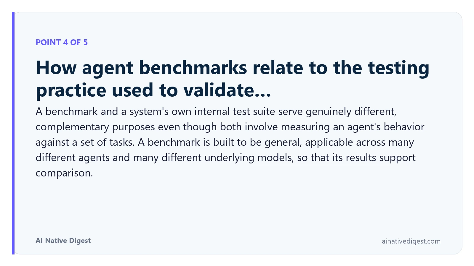 Point 4 of 5: How agent benchmarks relate to the testing practice used to validate…. A benchmark and a system's own internal test suite serve genuinely different, complementary purposes even though both involve measuring an agent's behavior against a set of tasks. A benchmark is built to be general, applicable across many different agents and many different underlying models, so that its results support comparison. ainativedigest.com