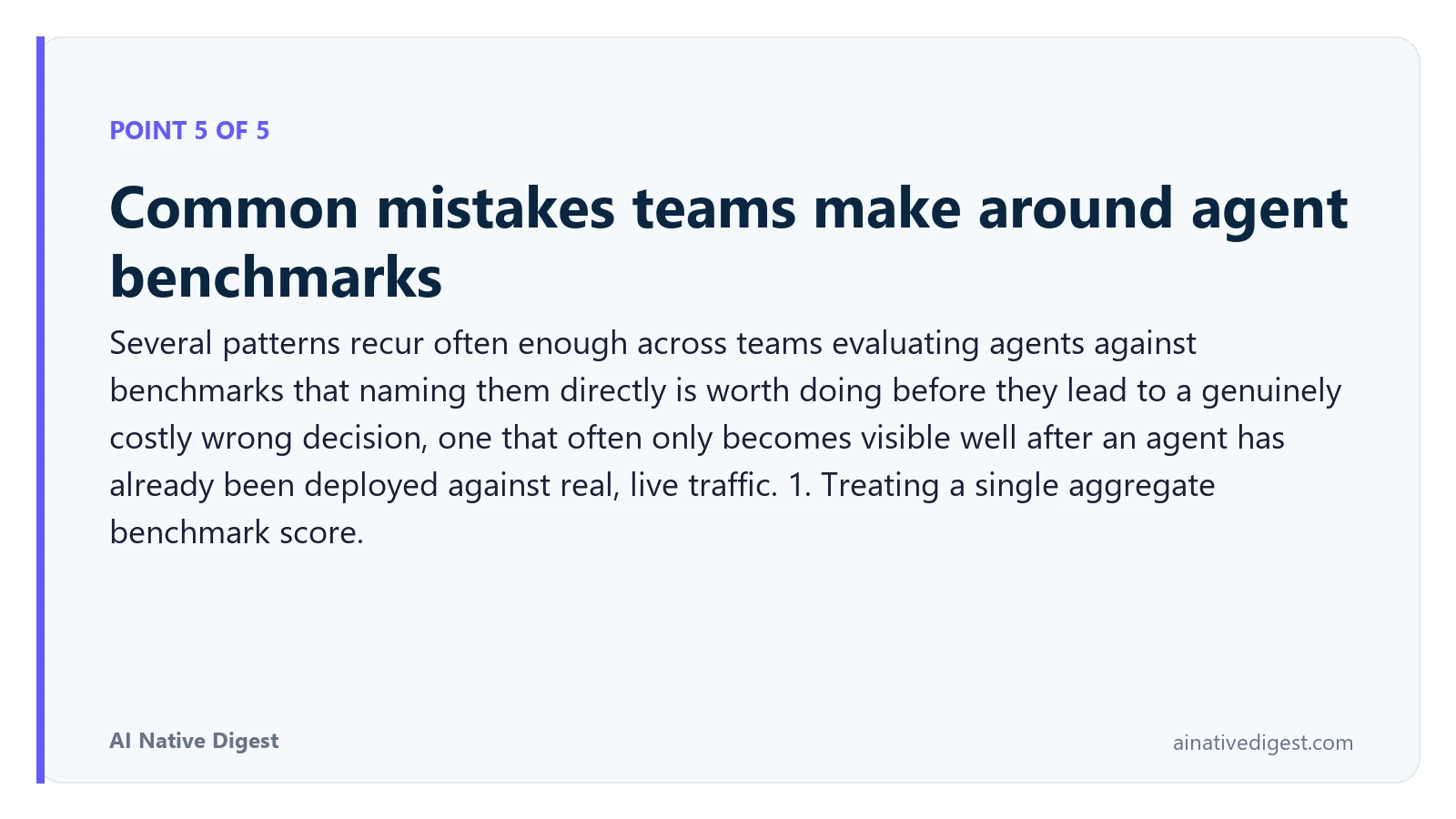 Point 5 of 5: Common mistakes teams make around agent benchmarks. Several patterns recur often enough across teams evaluating agents against benchmarks that naming them directly is worth doing before they lead to a genuinely costly wrong decision, one that often only becomes visible well after an agent has already been deployed against real, live traffic. 1. Treating a single aggregate benchmark score. ainativedigest.com