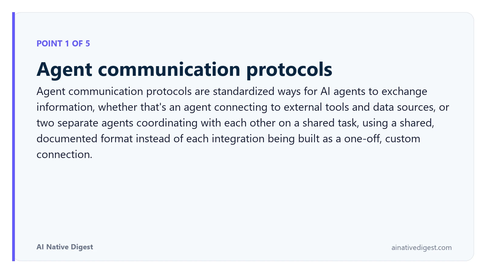Point 1 of 5: Agent communication protocols. Agent communication protocols are standardized ways for AI agents to exchange information, whether that's an agent connecting to external tools and data sources, or two separate agents coordinating with each other on a shared task, using a shared, documented format instead of each integration being built as a one-off, custom connection. ainativedigest.com