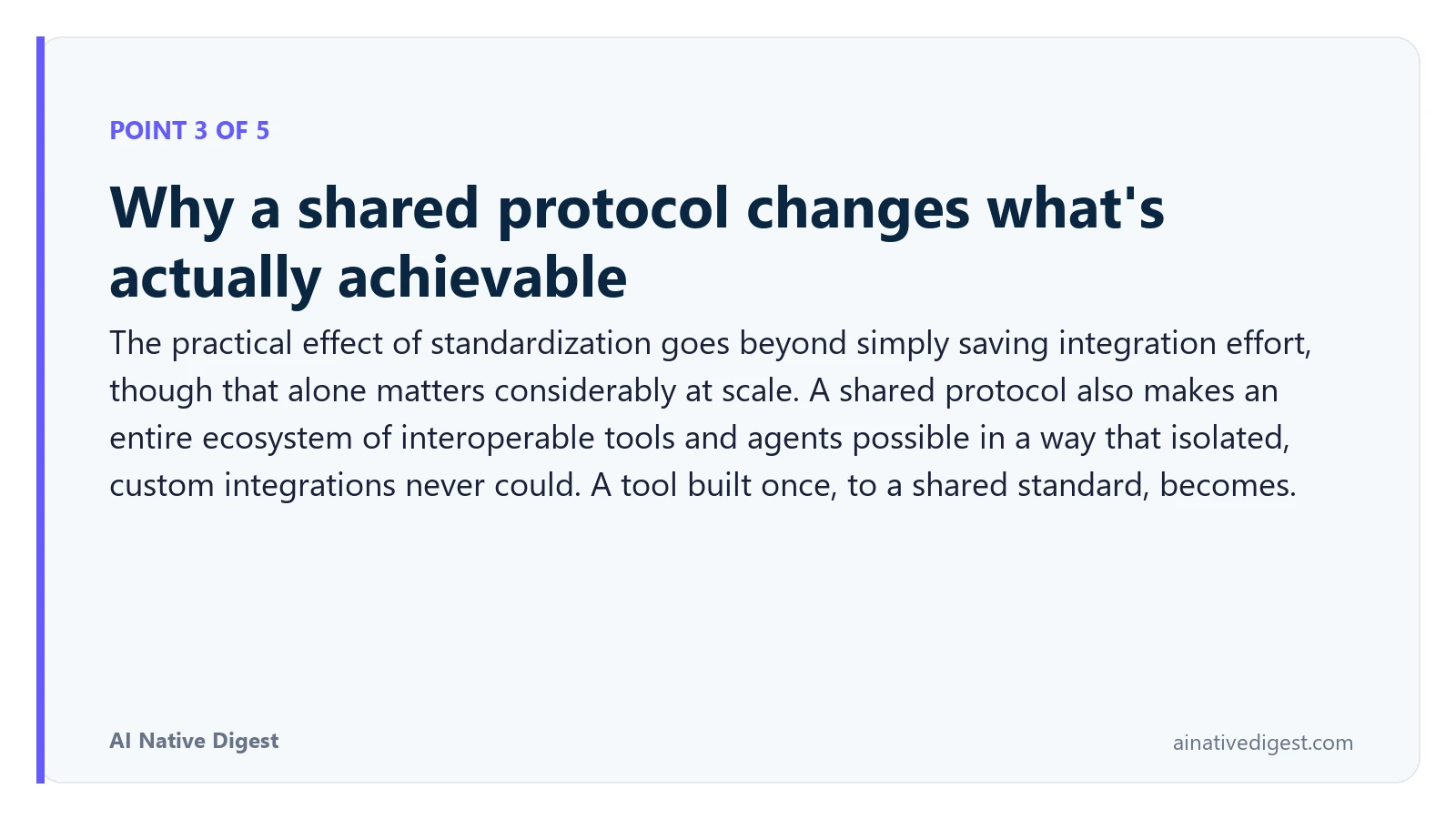 Point 3 of 5: Why a shared protocol changes what's actually achievable. The practical effect of standardization goes beyond simply saving integration effort, though that alone matters considerably at scale. A shared protocol also makes an entire ecosystem of interoperable tools and agents possible in a way that isolated, custom integrations never could. A tool built once, to a shared standard, becomes. ainativedigest.com