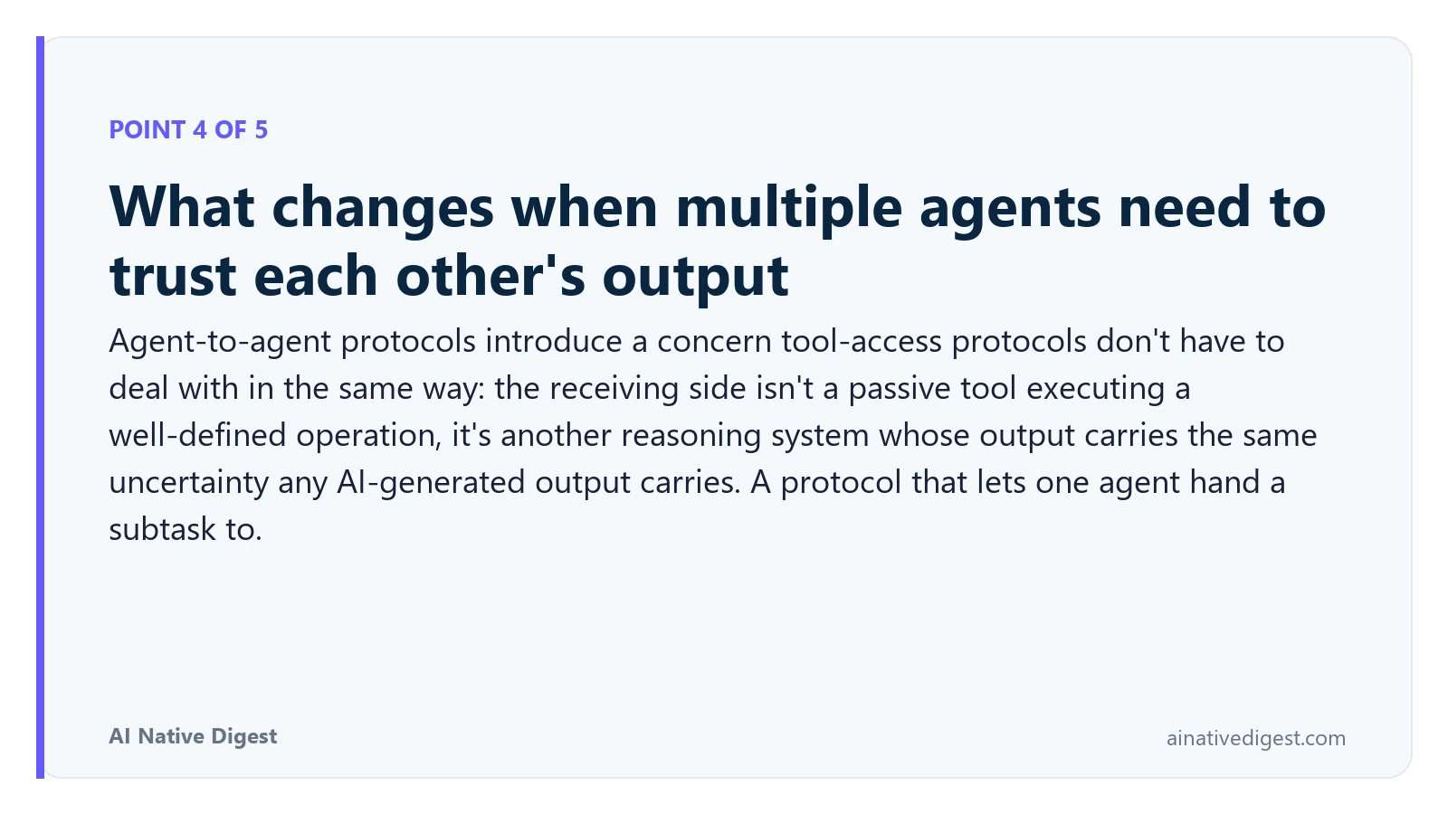 Point 4 of 5: What changes when multiple agents need to trust each other's output. Agent-to-agent protocols introduce a concern tool-access protocols don't have to deal with in the same way: the receiving side isn't a passive tool executing a well-defined operation, it's another reasoning system whose output carries the same uncertainty any AI-generated output carries. A protocol that lets one agent hand a subtask to. ainativedigest.com