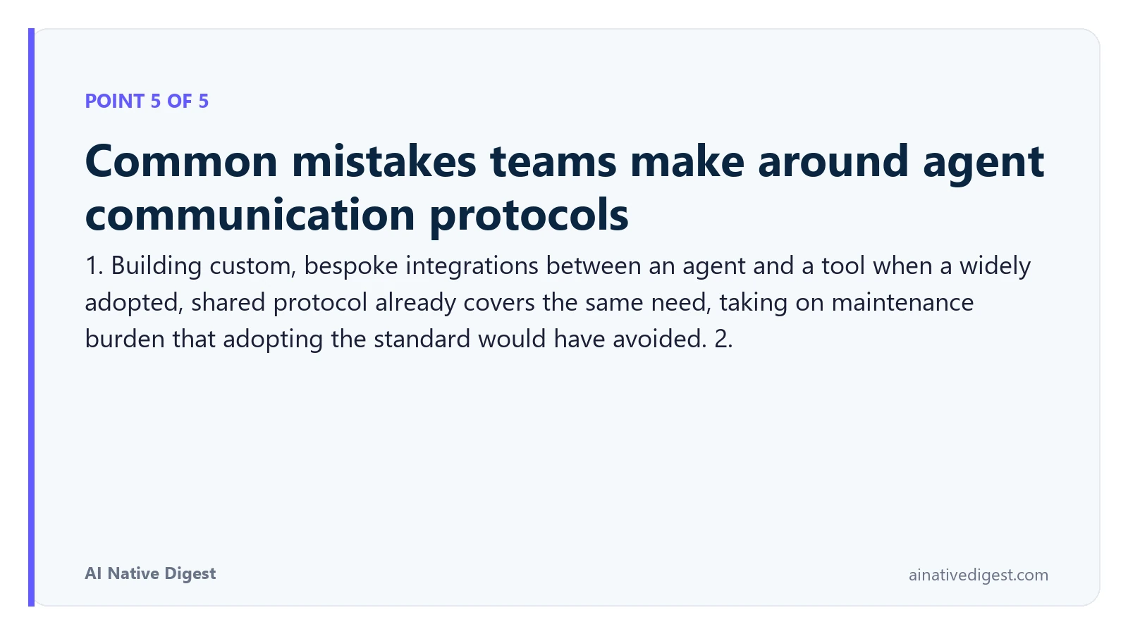 Point 5 of 5: Common mistakes teams make around agent communication protocols. 1. Building custom, bespoke integrations between an agent and a tool when a widely adopted, shared protocol already covers the same need, taking on maintenance burden that adopting the standard would have avoided. 2. ainativedigest.com