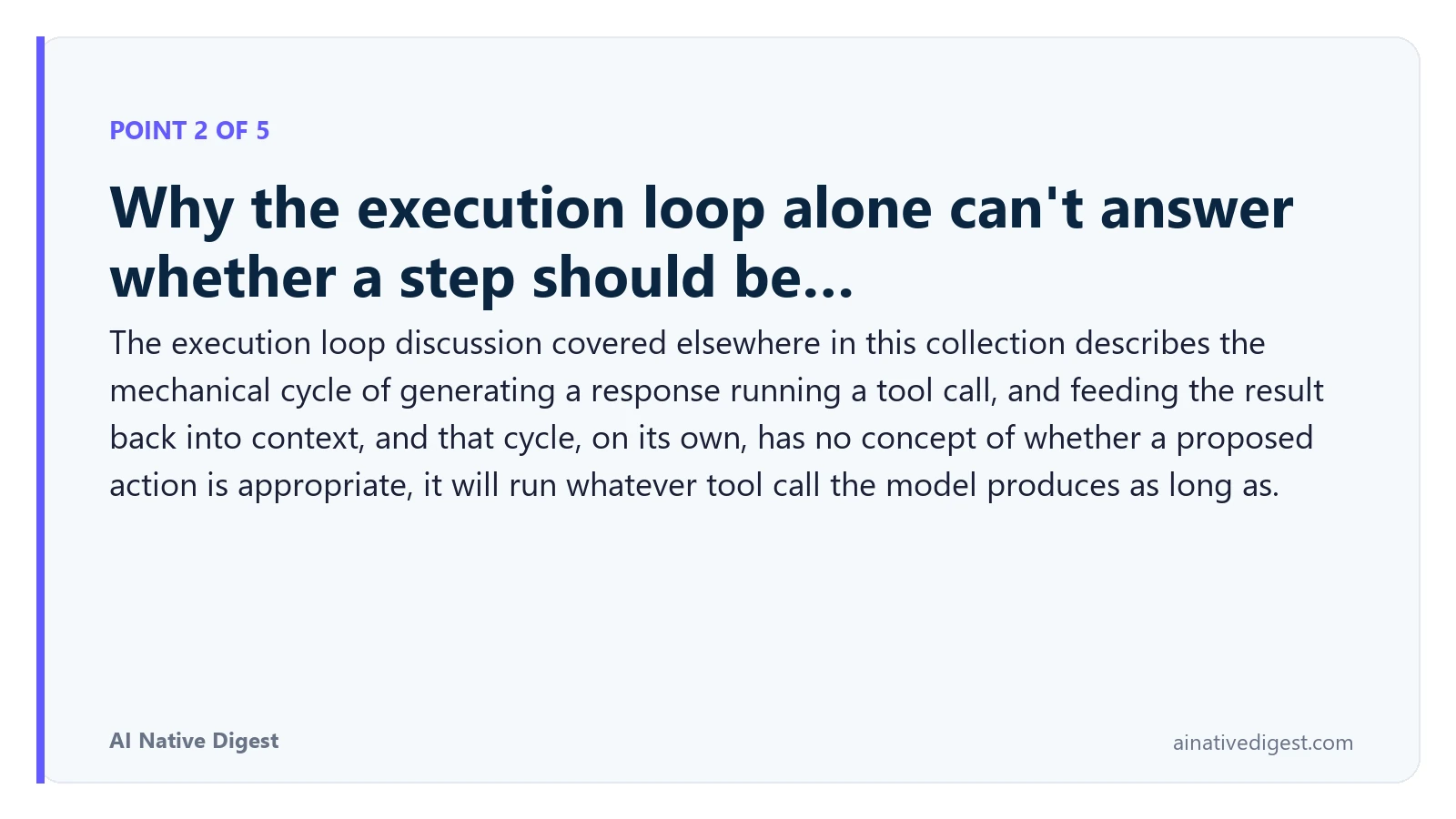 Point 2 of 5: Why the execution loop alone can't answer whether a step should be…. The execution loop discussion covered elsewhere in this collection describes the mechanical cycle of generating a response running a tool call, and feeding the result back into context, and that cycle, on its own, has no concept of whether a proposed action is appropriate, it will run whatever tool call the model produces as long as. ainativedigest.com
