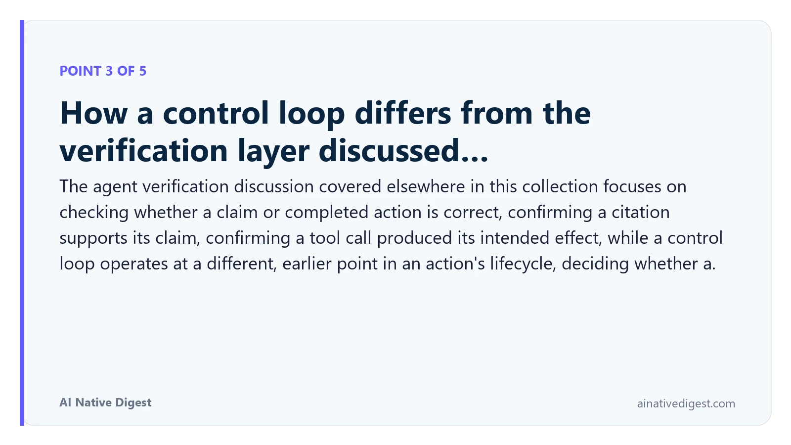 Point 3 of 5: How a control loop differs from the verification layer discussed…. The agent verification discussion covered elsewhere in this collection focuses on checking whether a claim or completed action is correct, confirming a citation supports its claim, confirming a tool call produced its intended effect, while a control loop operates at a different, earlier point in an action's lifecycle, deciding whether a. ainativedigest.com