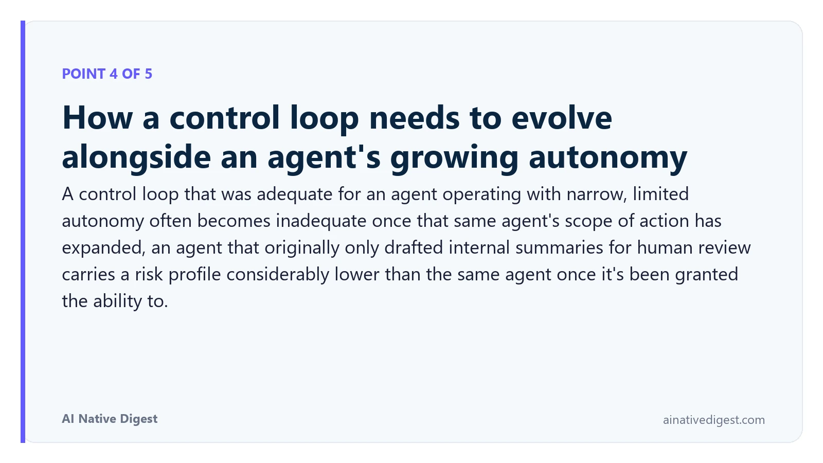 Point 4 of 5: How a control loop needs to evolve alongside an agent's growing autonomy. A control loop that was adequate for an agent operating with narrow, limited autonomy often becomes inadequate once that same agent's scope of action has expanded, an agent that originally only drafted internal summaries for human review carries a risk profile considerably lower than the same agent once it's been granted the ability to. ainativedigest.com