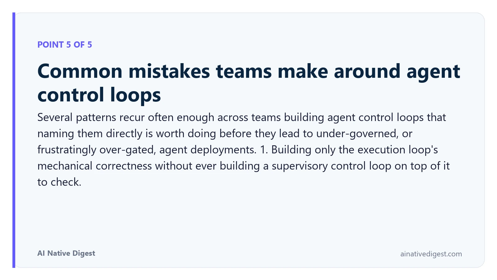Point 5 of 5: Common mistakes teams make around agent control loops. Several patterns recur often enough across teams building agent control loops that naming them directly is worth doing before they lead to under-governed, or frustratingly over-gated, agent deployments. 1. Building only the execution loop's mechanical correctness without ever building a supervisory control loop on top of it to check. ainativedigest.com