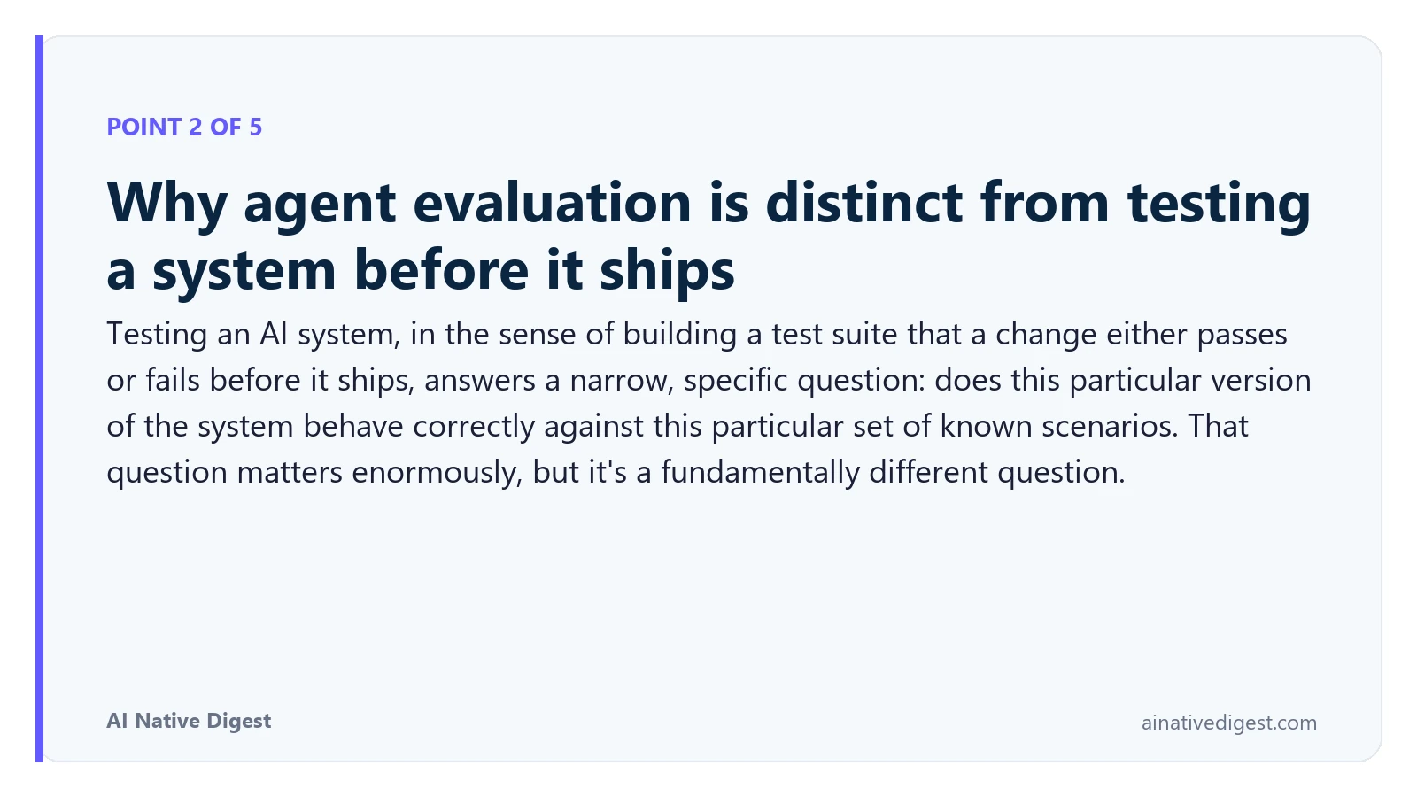 Point 2 of 5: Why agent evaluation is distinct from testing a system before it ships. Testing an AI system, in the sense of building a test suite that a change either passes or fails before it ships, answers a narrow, specific question: does this particular version of the system behave correctly against this particular set of known scenarios. That question matters enormously, but it's a fundamentally different question. ainativedigest.com