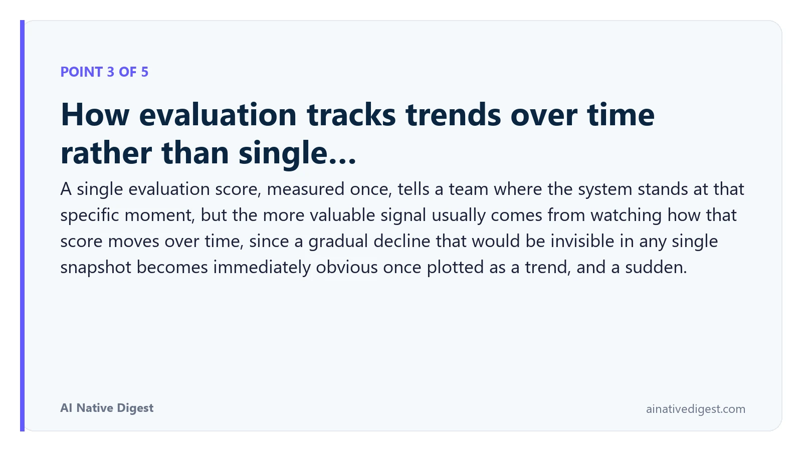 Point 3 of 5: How evaluation tracks trends over time rather than single…. A single evaluation score, measured once, tells a team where the system stands at that specific moment, but the more valuable signal usually comes from watching how that score moves over time, since a gradual decline that would be invisible in any single snapshot becomes immediately obvious once plotted as a trend, and a sudden. ainativedigest.com