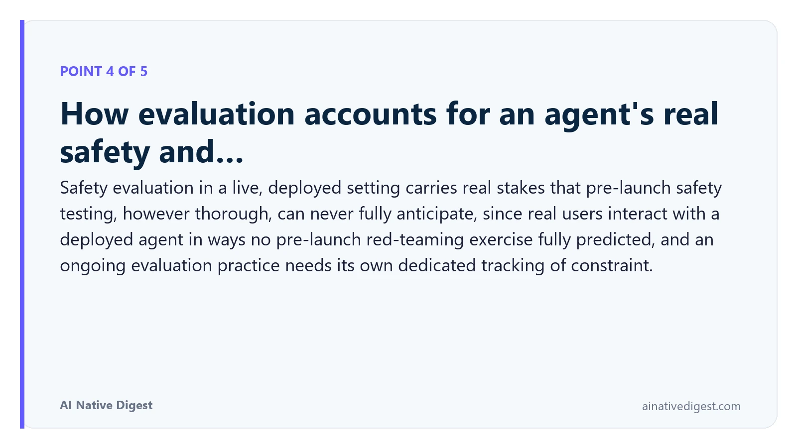 Point 4 of 5: How evaluation accounts for an agent's real safety and…. Safety evaluation in a live, deployed setting carries real stakes that pre-launch safety testing, however thorough, can never fully anticipate, since real users interact with a deployed agent in ways no pre-launch red-teaming exercise fully predicted, and an ongoing evaluation practice needs its own dedicated tracking of constraint. ainativedigest.com