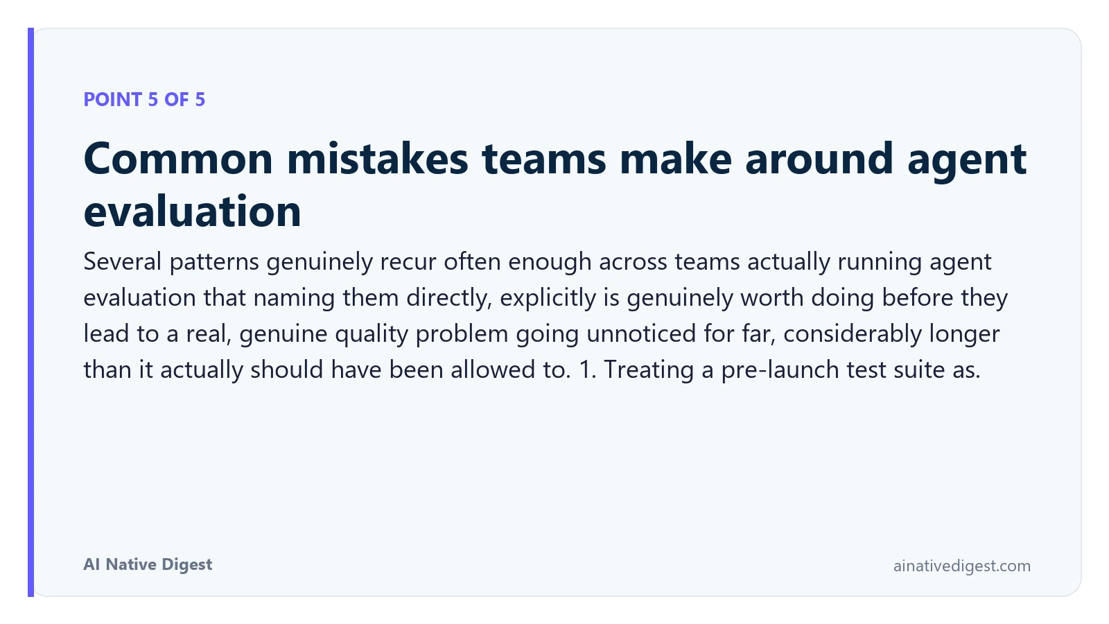 Point 5 of 5: Common mistakes teams make around agent evaluation. Several patterns genuinely recur often enough across teams actually running agent evaluation that naming them directly, explicitly is genuinely worth doing before they lead to a real, genuine quality problem going unnoticed for far, considerably longer than it actually should have been allowed to. 1. Treating a pre-launch test suite as. ainativedigest.com