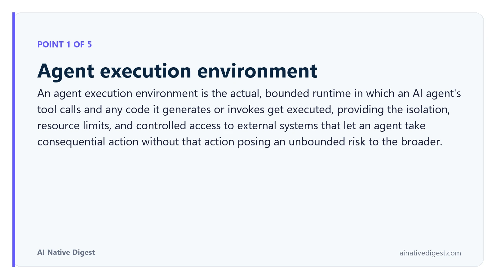 Point 1 of 5: Agent execution environment. An agent execution environment is the actual, bounded runtime in which an AI agent's tool calls and any code it generates or invokes get executed, providing the isolation, resource limits, and controlled access to external systems that let an agent take consequential action without that action posing an unbounded risk to the broader. ainativedigest.com