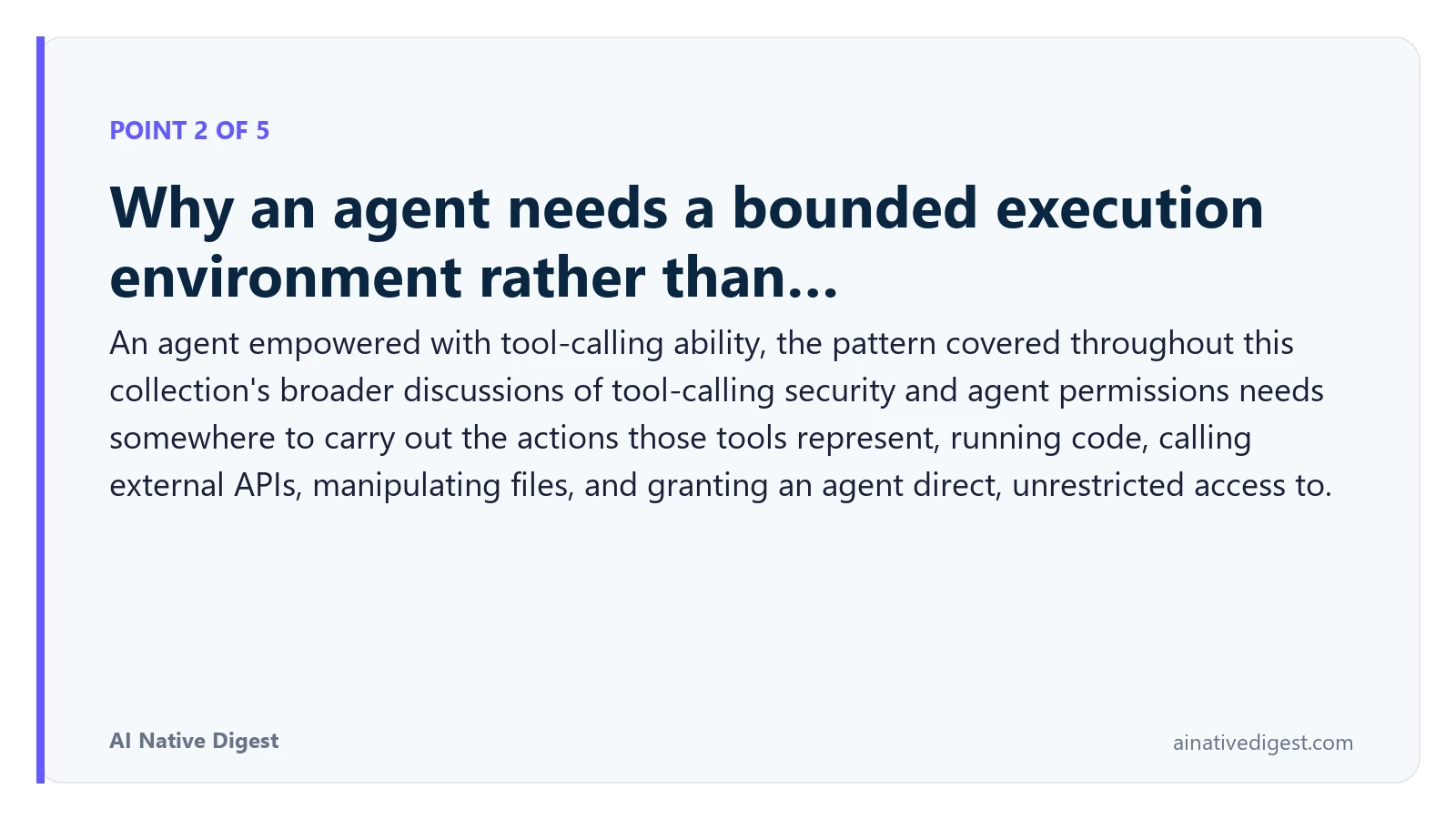 Point 2 of 5: Why an agent needs a bounded execution environment rather than…. An agent empowered with tool-calling ability, the pattern covered throughout this collection's broader discussions of tool-calling security and agent permissions needs somewhere to carry out the actions those tools represent, running code, calling external APIs, manipulating files, and granting an agent direct, unrestricted access to. ainativedigest.com