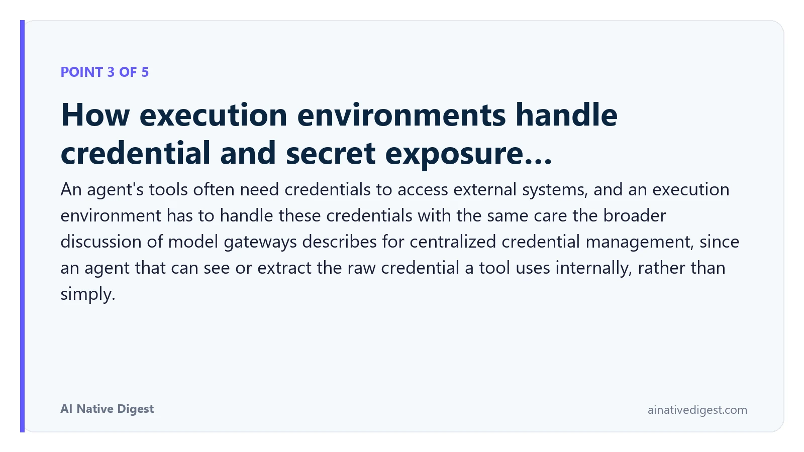 Point 3 of 5: How execution environments handle credential and secret exposure…. An agent's tools often need credentials to access external systems, and an execution environment has to handle these credentials with the same care the broader discussion of model gateways describes for centralized credential management, since an agent that can see or extract the raw credential a tool uses internally, rather than simply. ainativedigest.com