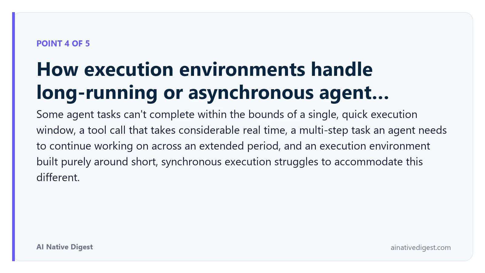 Point 4 of 5: How execution environments handle long-running or asynchronous agent…. Some agent tasks can't complete within the bounds of a single, quick execution window, a tool call that takes considerable real time, a multi-step task an agent needs to continue working on across an extended period, and an execution environment built purely around short, synchronous execution struggles to accommodate this different. ainativedigest.com