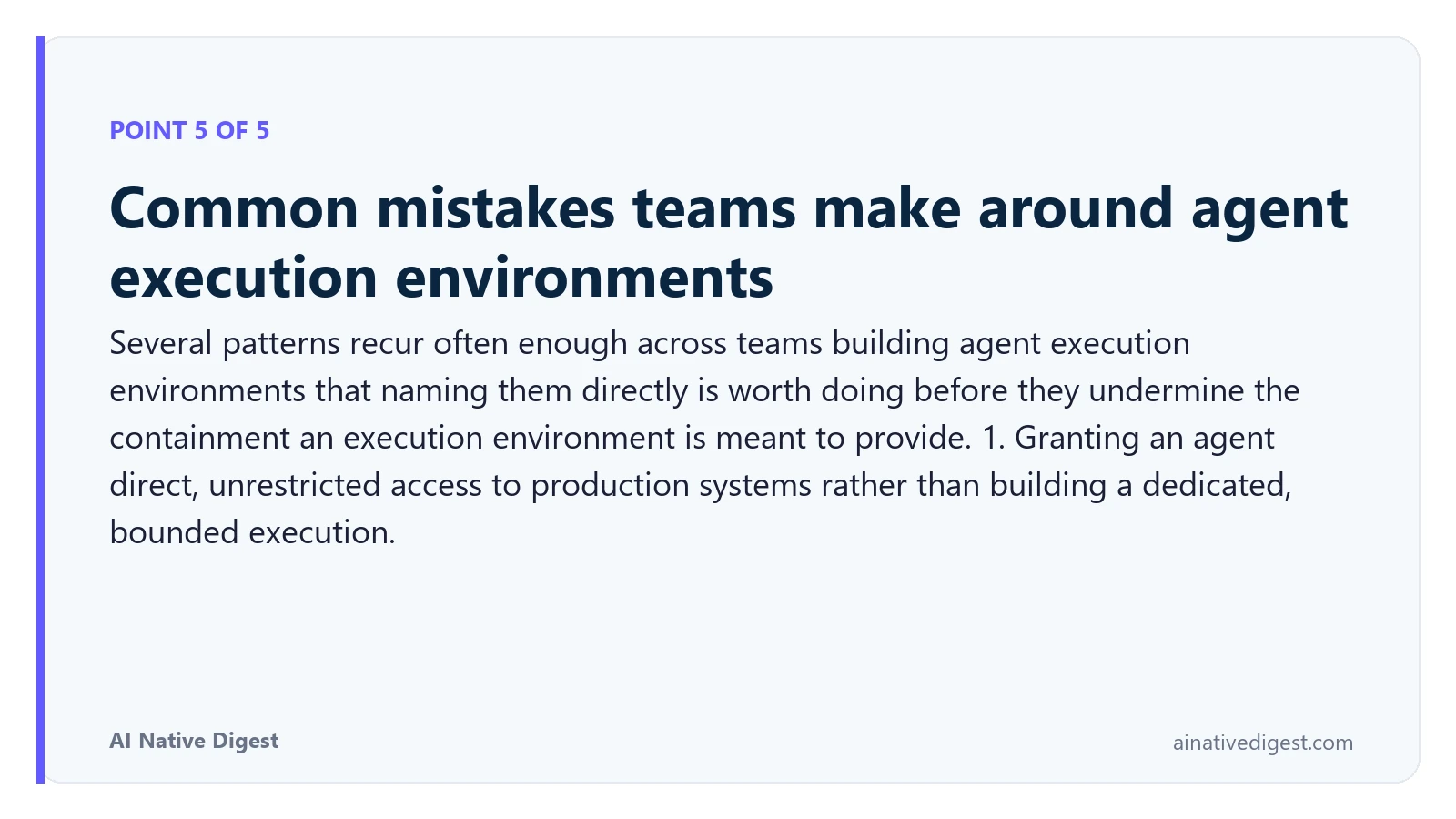 Point 5 of 5: Common mistakes teams make around agent execution environments. Several patterns recur often enough across teams building agent execution environments that naming them directly is worth doing before they undermine the containment an execution environment is meant to provide. 1. Granting an agent direct, unrestricted access to production systems rather than building a dedicated, bounded execution. ainativedigest.com