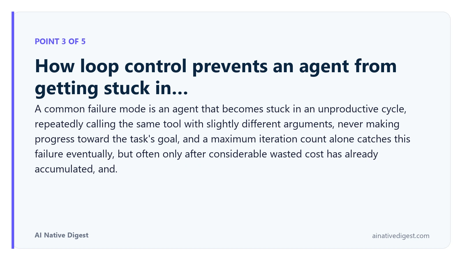 Point 3 of 5: How loop control prevents an agent from getting stuck in…. A common failure mode is an agent that becomes stuck in an unproductive cycle, repeatedly calling the same tool with slightly different arguments, never making progress toward the task's goal, and a maximum iteration count alone catches this failure eventually, but often only after considerable wasted cost has already accumulated, and. ainativedigest.com