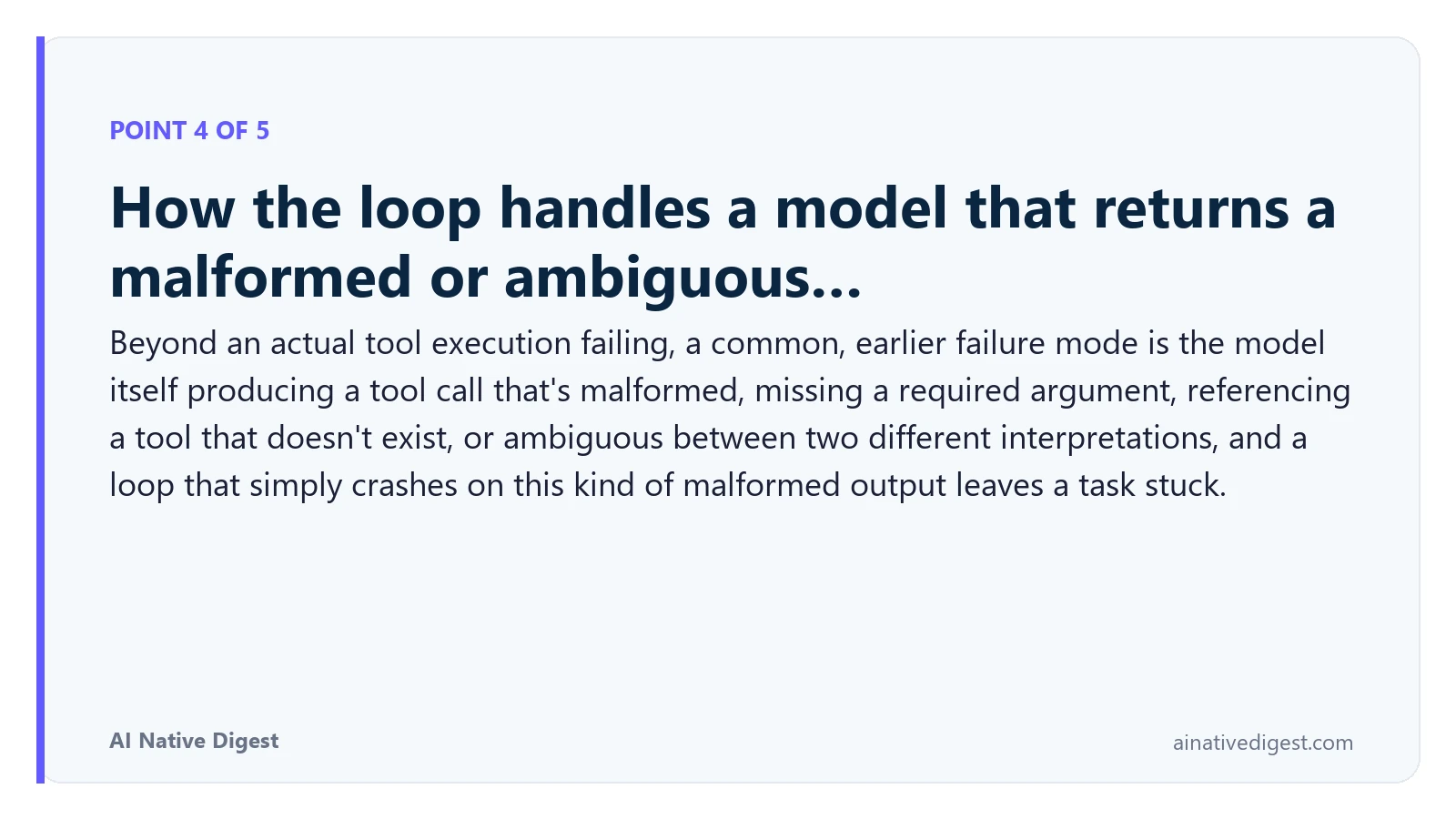 Point 4 of 5: How the loop handles a model that returns a malformed or ambiguous…. Beyond an actual tool execution failing, a common, earlier failure mode is the model itself producing a tool call that's malformed, missing a required argument, referencing a tool that doesn't exist, or ambiguous between two different interpretations, and a loop that simply crashes on this kind of malformed output leaves a task stuck. ainativedigest.com