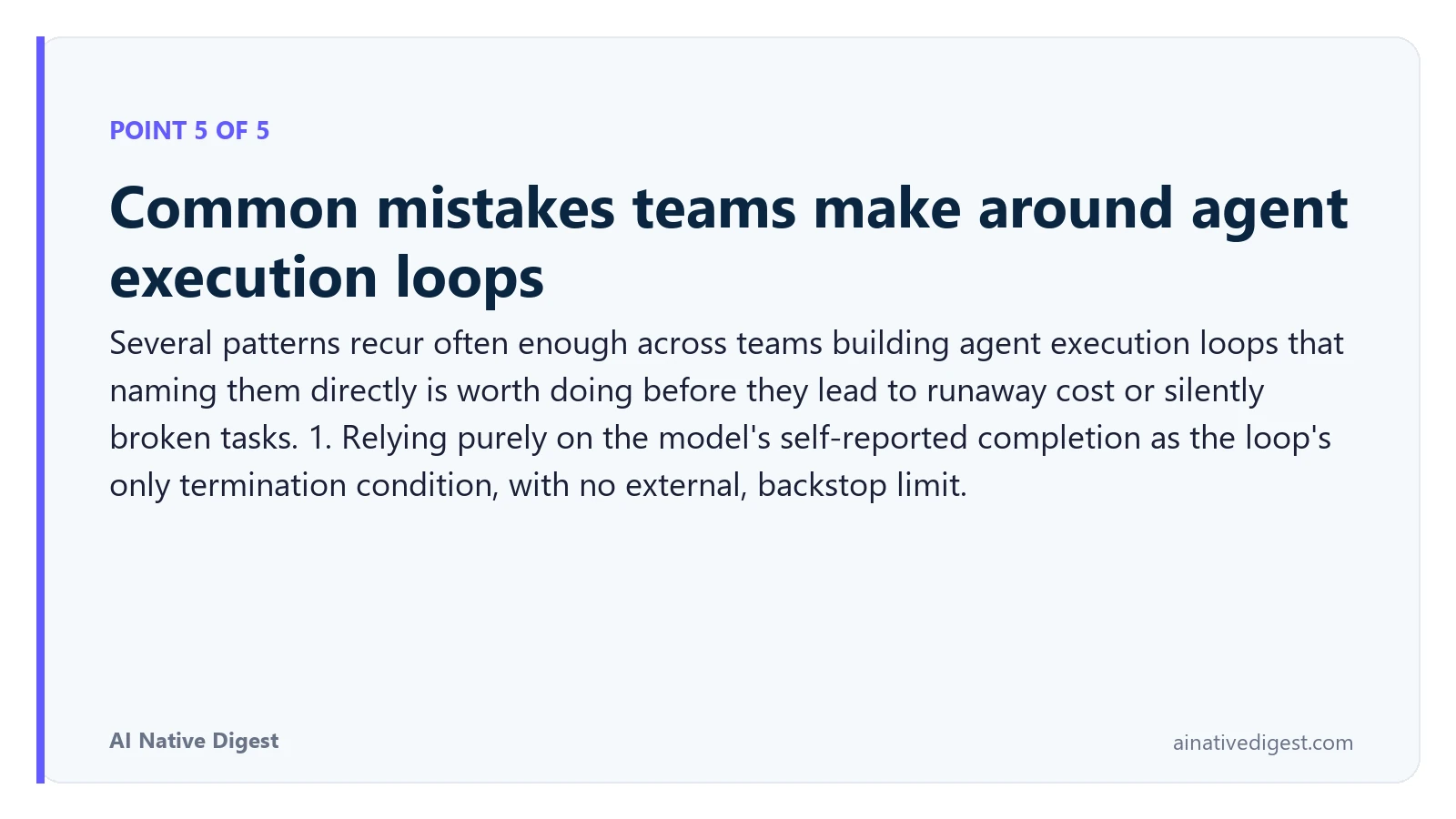 Point 5 of 5: Common mistakes teams make around agent execution loops. Several patterns recur often enough across teams building agent execution loops that naming them directly is worth doing before they lead to runaway cost or silently broken tasks. 1. Relying purely on the model's self-reported completion as the loop's only termination condition, with no external, backstop limit. ainativedigest.com