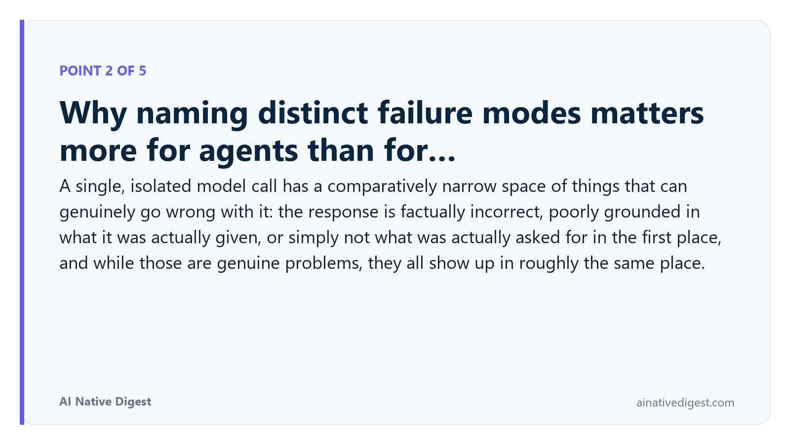 Point 2 of 5: Why naming distinct failure modes matters more for agents than for…. A single, isolated model call has a comparatively narrow space of things that can genuinely go wrong with it: the response is factually incorrect, poorly grounded in what it was actually given, or simply not what was actually asked for in the first place, and while those are genuine problems, they all show up in roughly the same place. ainativedigest.com