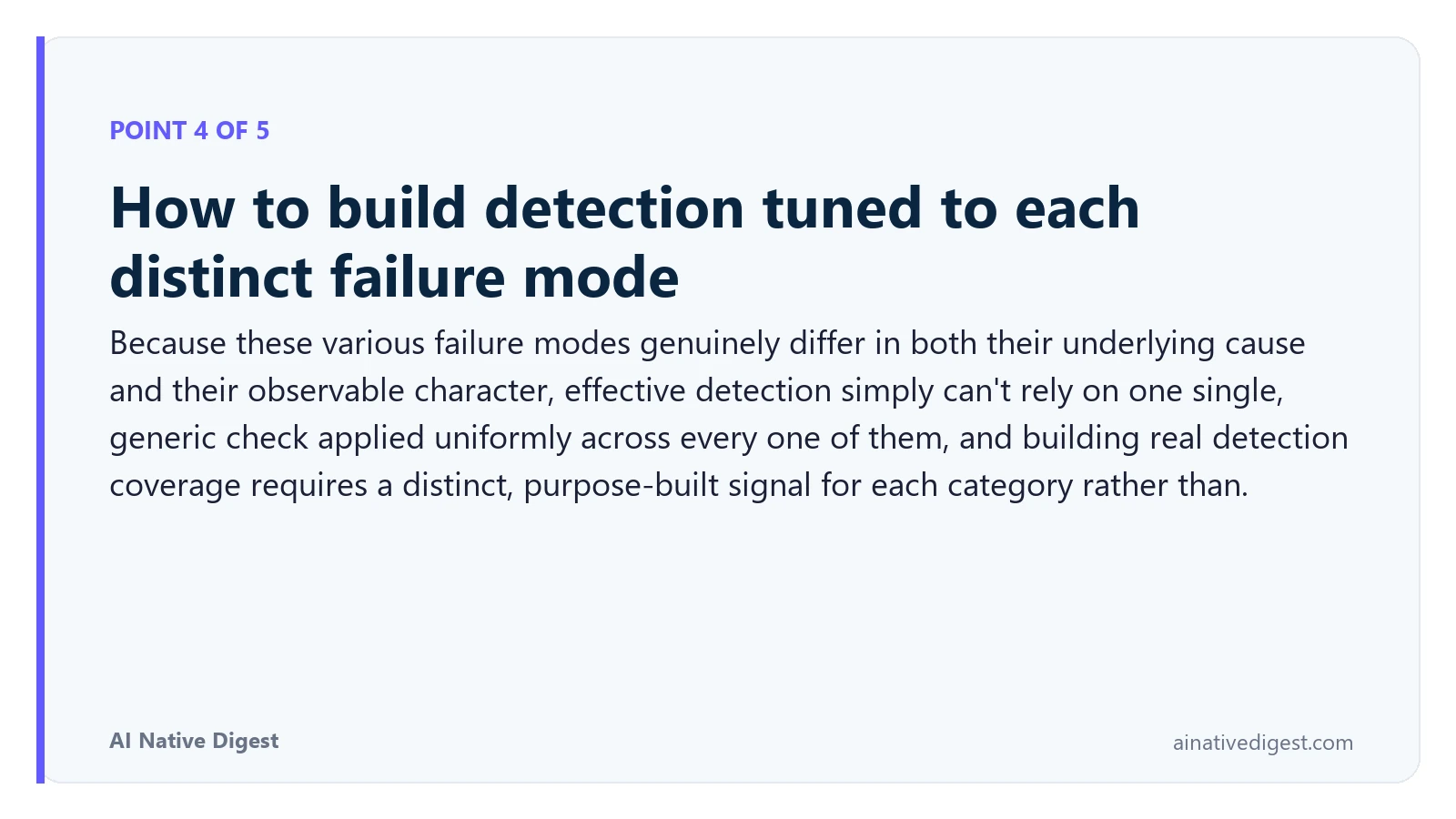 Point 4 of 5: How to build detection tuned to each distinct failure mode. Because these various failure modes genuinely differ in both their underlying cause and their observable character, effective detection simply can't rely on one single, generic check applied uniformly across every one of them, and building real detection coverage requires a distinct, purpose-built signal for each category rather than. ainativedigest.com