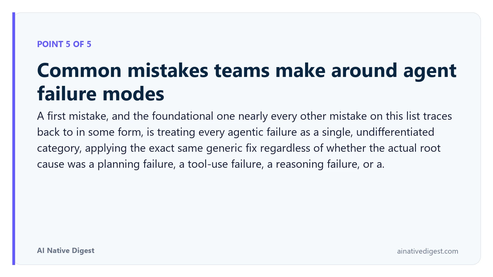 Point 5 of 5: Common mistakes teams make around agent failure modes. A first mistake, and the foundational one nearly every other mistake on this list traces back to in some form, is treating every agentic failure as a single, undifferentiated category, applying the exact same generic fix regardless of whether the actual root cause was a planning failure, a tool-use failure, a reasoning failure, or a. ainativedigest.com