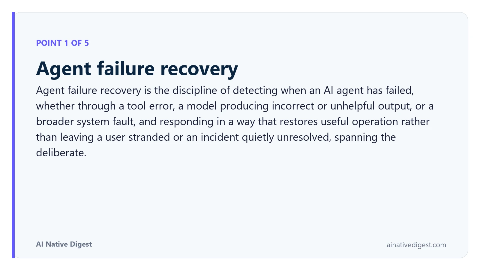 Point 1 of 5: Agent failure recovery. Agent failure recovery is the discipline of detecting when an AI agent has failed, whether through a tool error, a model producing incorrect or unhelpful output, or a broader system fault, and responding in a way that restores useful operation rather than leaving a user stranded or an incident quietly unresolved, spanning the deliberate. ainativedigest.com