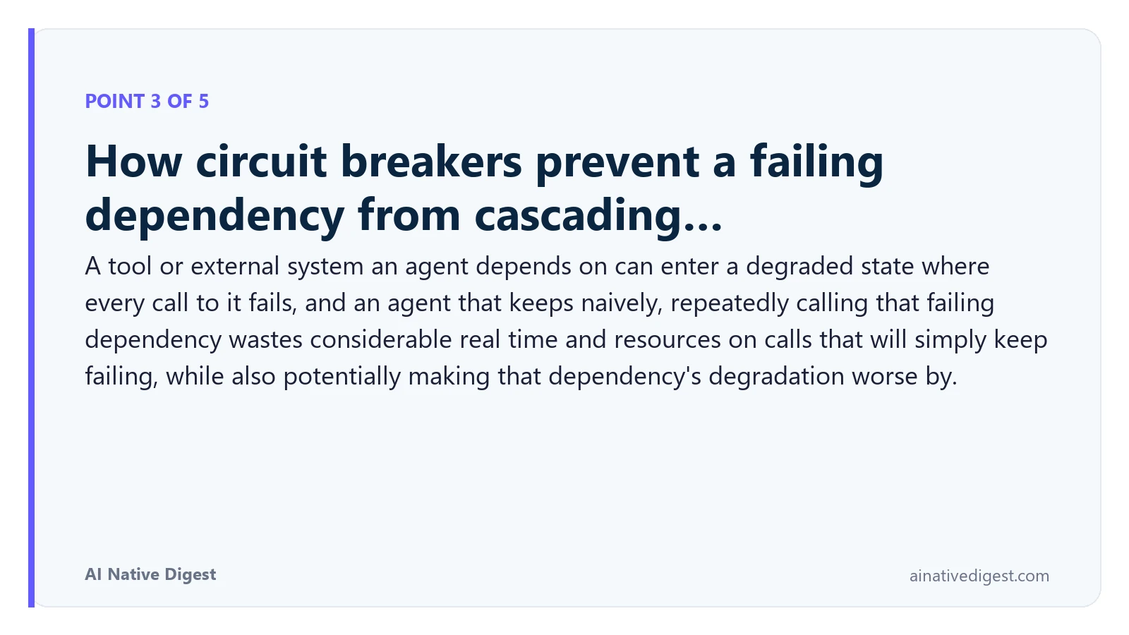 Point 3 of 5: How circuit breakers prevent a failing dependency from cascading…. A tool or external system an agent depends on can enter a degraded state where every call to it fails, and an agent that keeps naively, repeatedly calling that failing dependency wastes considerable real time and resources on calls that will simply keep failing, while also potentially making that dependency's degradation worse by. ainativedigest.com