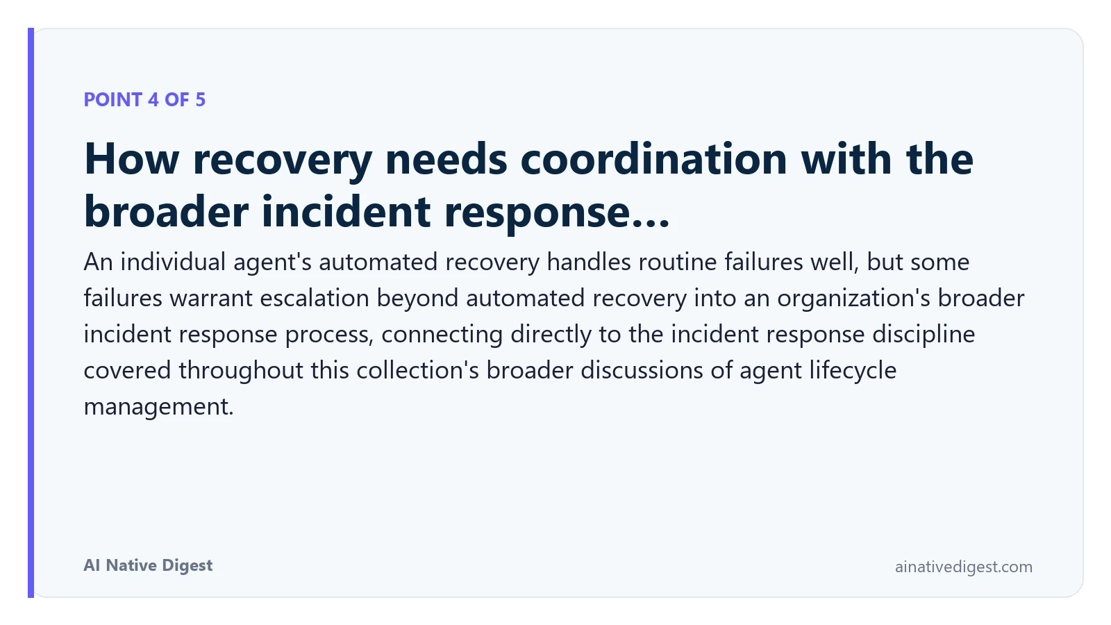 Point 4 of 5: How recovery needs coordination with the broader incident response…. An individual agent's automated recovery handles routine failures well, but some failures warrant escalation beyond automated recovery into an organization's broader incident response process, connecting directly to the incident response discipline covered throughout this collection's broader discussions of agent lifecycle management. ainativedigest.com