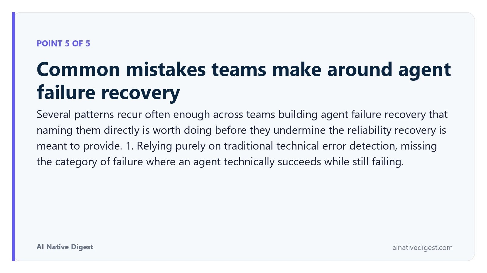 Point 5 of 5: Common mistakes teams make around agent failure recovery. Several patterns recur often enough across teams building agent failure recovery that naming them directly is worth doing before they undermine the reliability recovery is meant to provide. 1. Relying purely on traditional technical error detection, missing the category of failure where an agent technically succeeds while still failing. ainativedigest.com