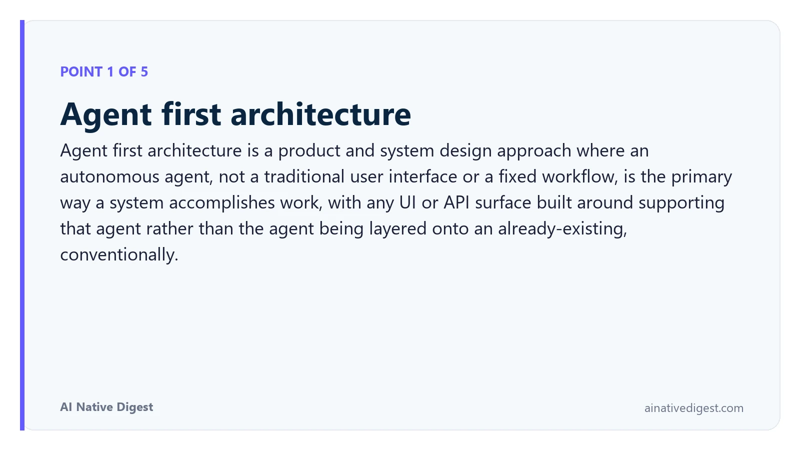 Point 1 of 5: Agent first architecture. Agent first architecture is a product and system design approach where an autonomous agent, not a traditional user interface or a fixed workflow, is the primary way a system accomplishes work, with any UI or API surface built around supporting that agent rather than the agent being layered onto an already-existing, conventionally. ainativedigest.com