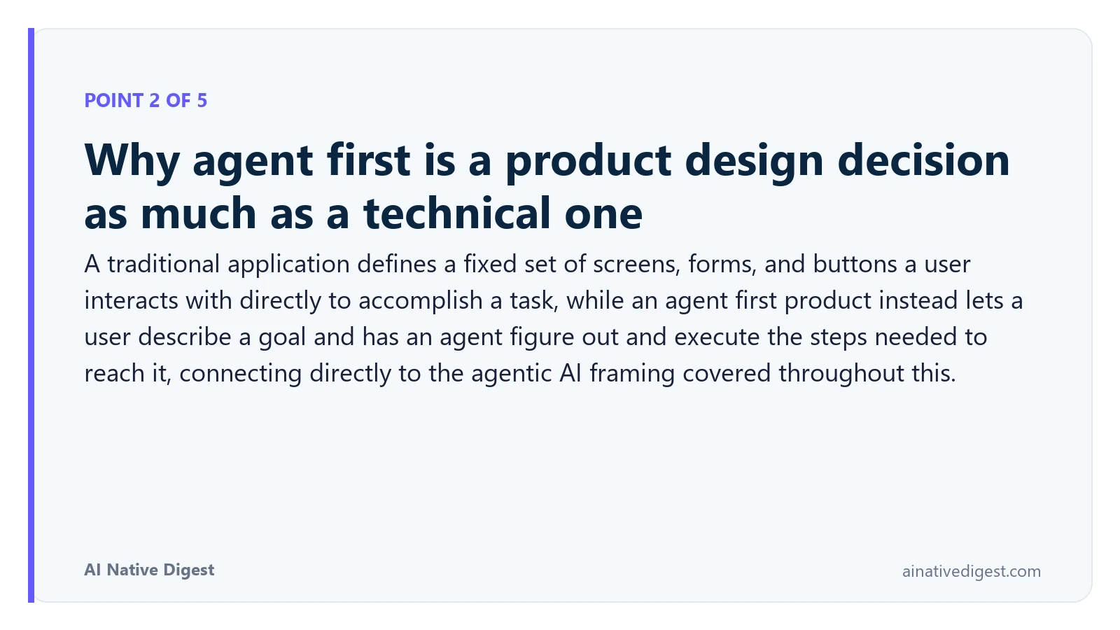 Point 2 of 5: Why agent first is a product design decision as much as a technical one. A traditional application defines a fixed set of screens, forms, and buttons a user interacts with directly to accomplish a task, while an agent first product instead lets a user describe a goal and has an agent figure out and execute the steps needed to reach it, connecting directly to the agentic AI framing covered throughout this. ainativedigest.com