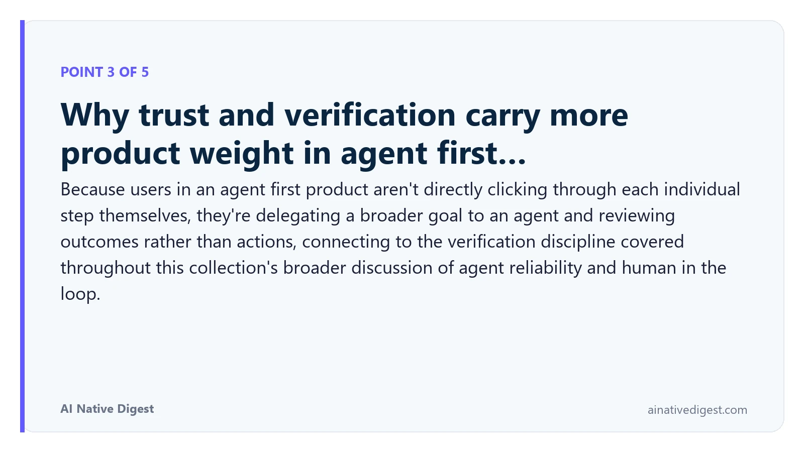 Point 3 of 5: Why trust and verification carry more product weight in agent first…. Because users in an agent first product aren't directly clicking through each individual step themselves, they're delegating a broader goal to an agent and reviewing outcomes rather than actions, connecting to the verification discipline covered throughout this collection's broader discussion of agent reliability and human in the loop. ainativedigest.com