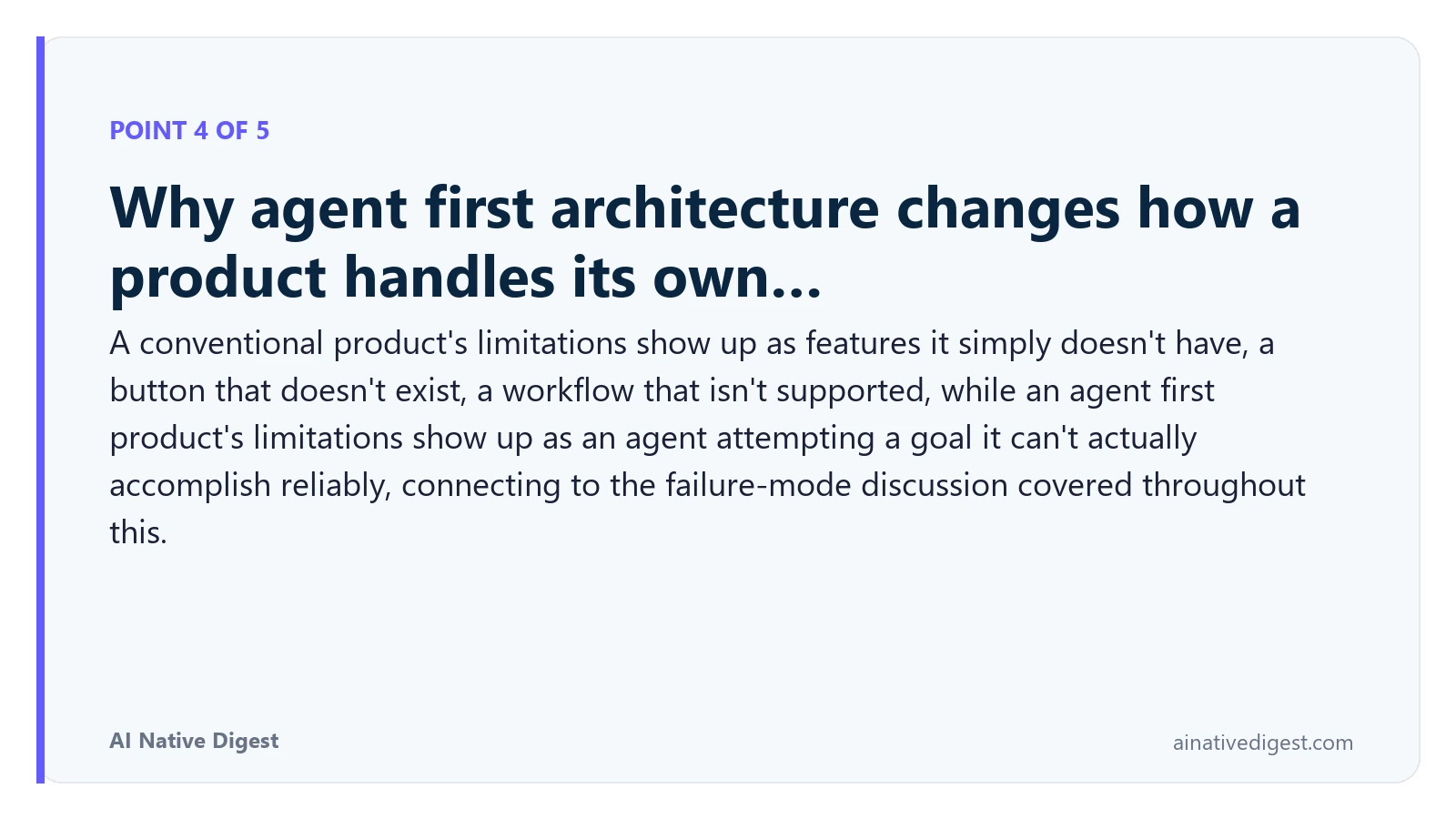 Point 4 of 5: Why agent first architecture changes how a product handles its own…. A conventional product's limitations show up as features it simply doesn't have, a button that doesn't exist, a workflow that isn't supported, while an agent first product's limitations show up as an agent attempting a goal it can't actually accomplish reliably, connecting to the failure-mode discussion covered throughout this. ainativedigest.com