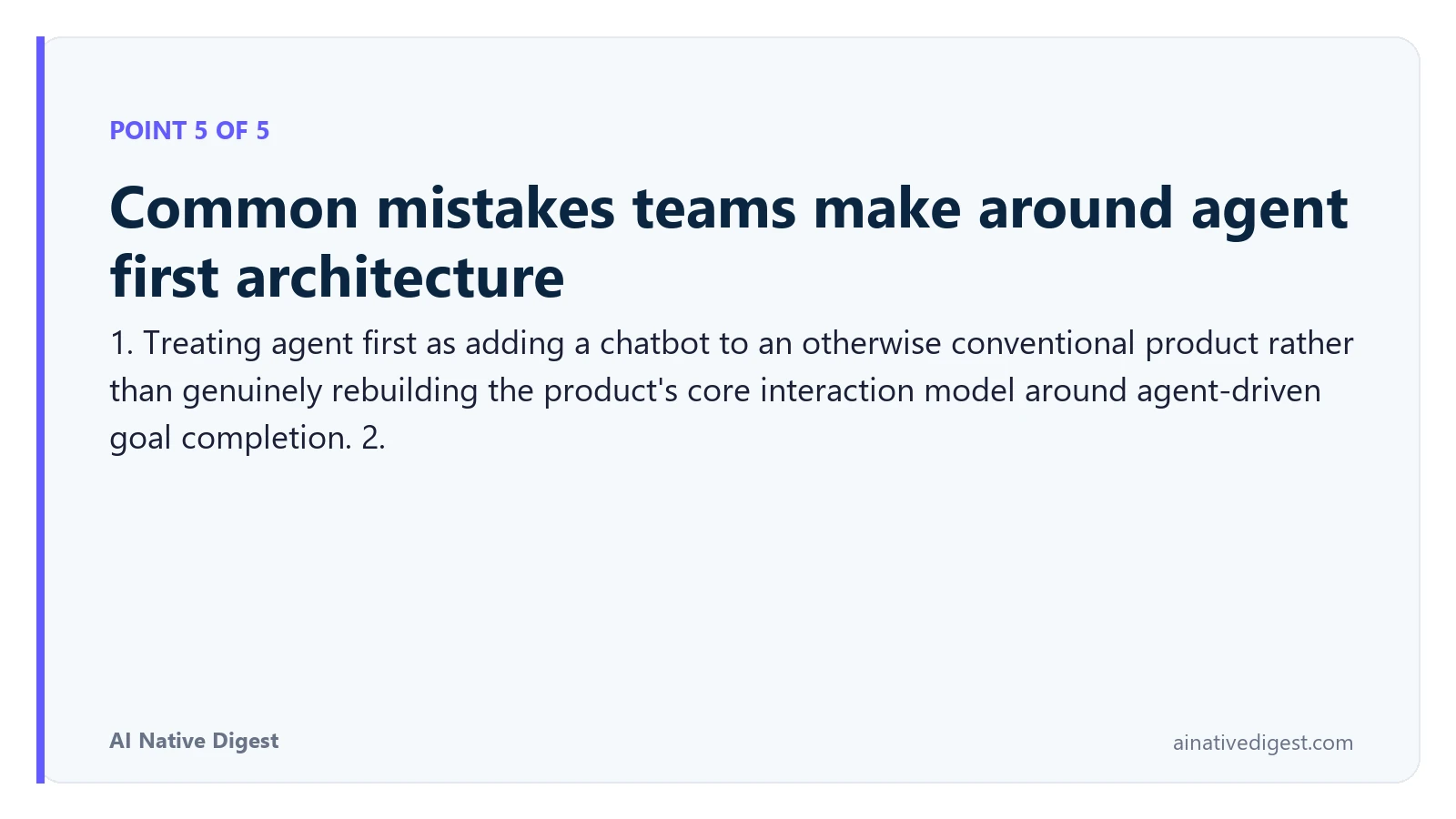 Point 5 of 5: Common mistakes teams make around agent first architecture. 1. Treating agent first as adding a chatbot to an otherwise conventional product rather than genuinely rebuilding the product's core interaction model around agent-driven goal completion. 2. ainativedigest.com