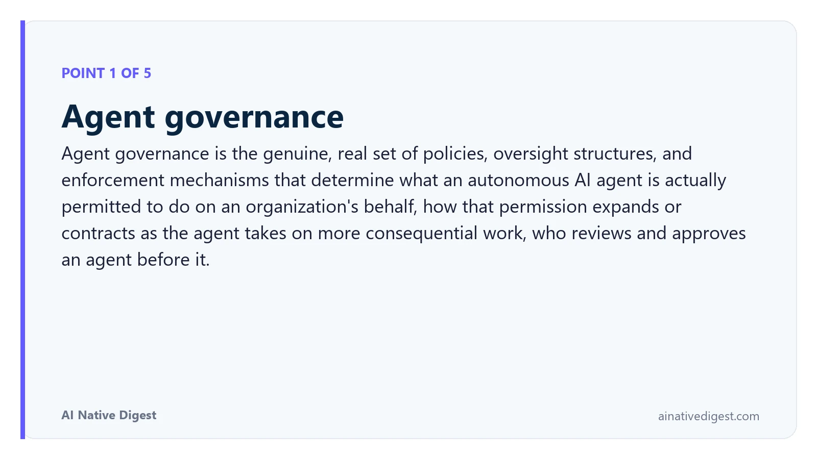 Point 1 of 5: Agent governance. Agent governance is the genuine, real set of policies, oversight structures, and enforcement mechanisms that determine what an autonomous AI agent is actually permitted to do on an organization's behalf, how that permission expands or contracts as the agent takes on more consequential work, who reviews and approves an agent before it. ainativedigest.com