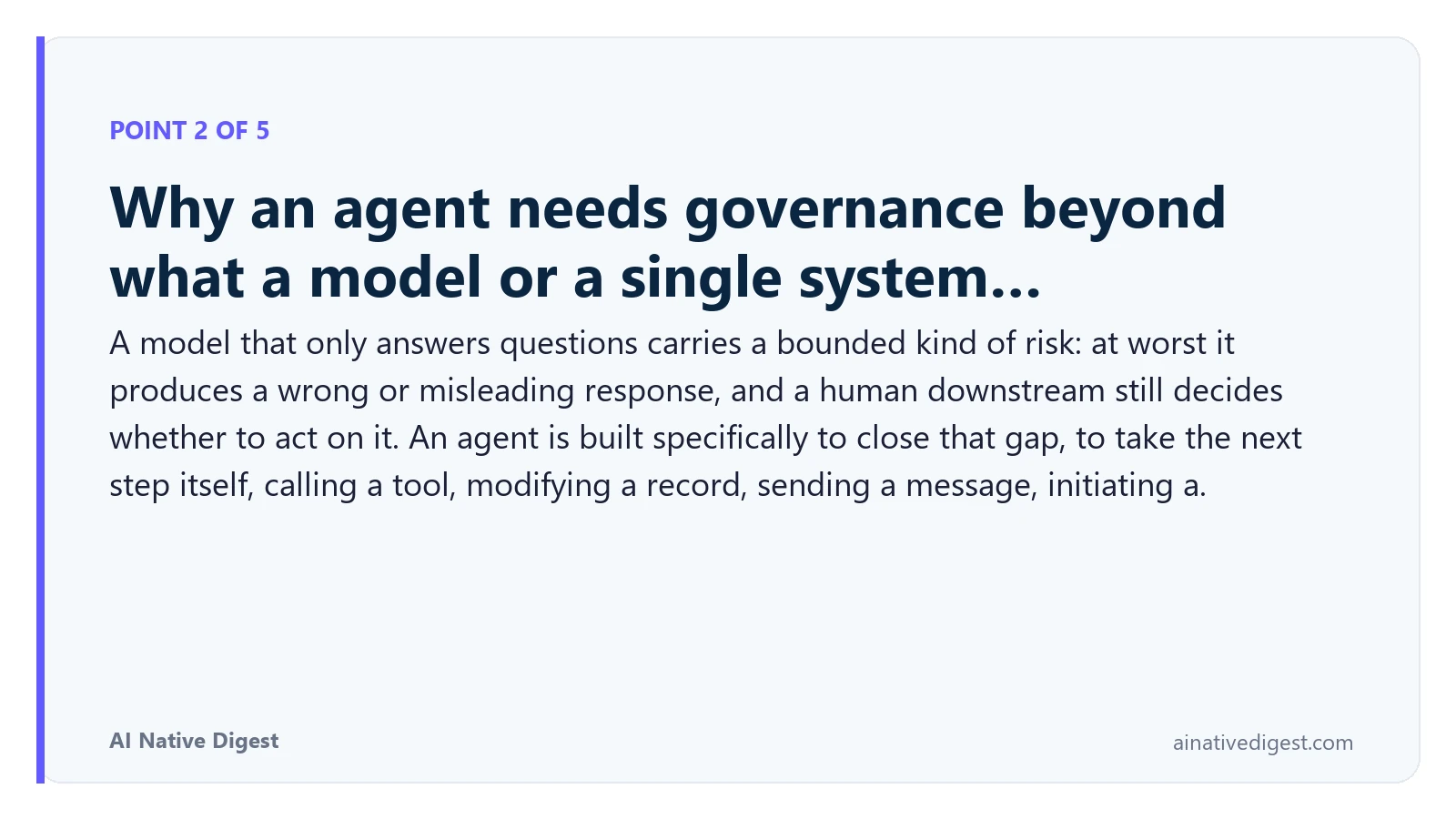 Point 2 of 5: Why an agent needs governance beyond what a model or a single system…. A model that only answers questions carries a bounded kind of risk: at worst it produces a wrong or misleading response, and a human downstream still decides whether to act on it. An agent is built specifically to close that gap, to take the next step itself, calling a tool, modifying a record, sending a message, initiating a. ainativedigest.com