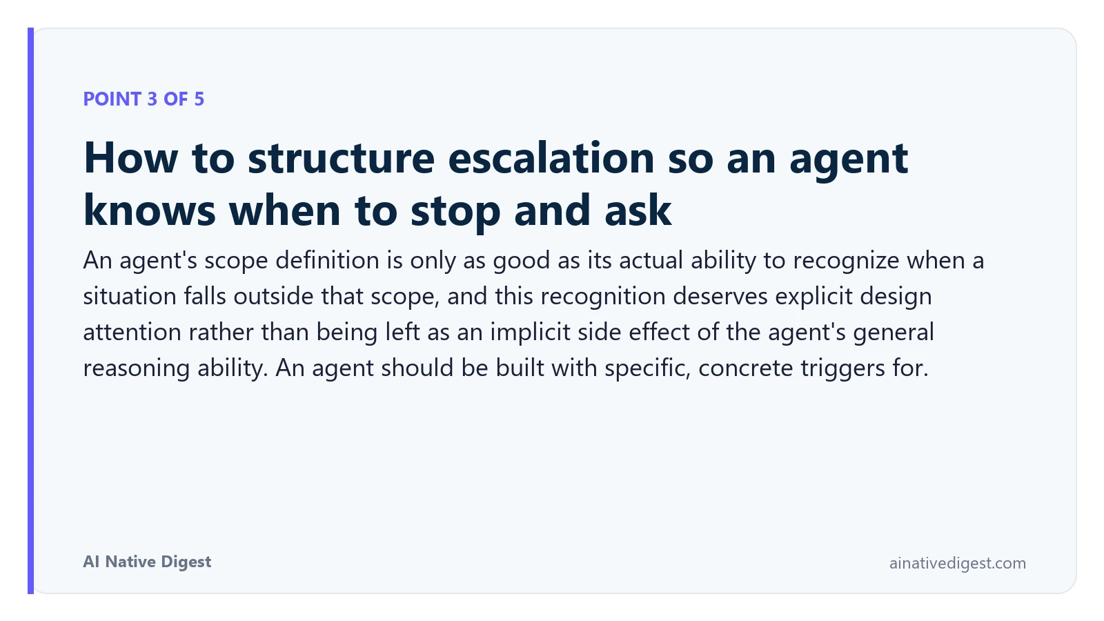Point 3 of 5: How to structure escalation so an agent knows when to stop and ask. An agent's scope definition is only as good as its actual ability to recognize when a situation falls outside that scope, and this recognition deserves explicit design attention rather than being left as an implicit side effect of the agent's general reasoning ability. An agent should be built with specific, concrete triggers for. ainativedigest.com