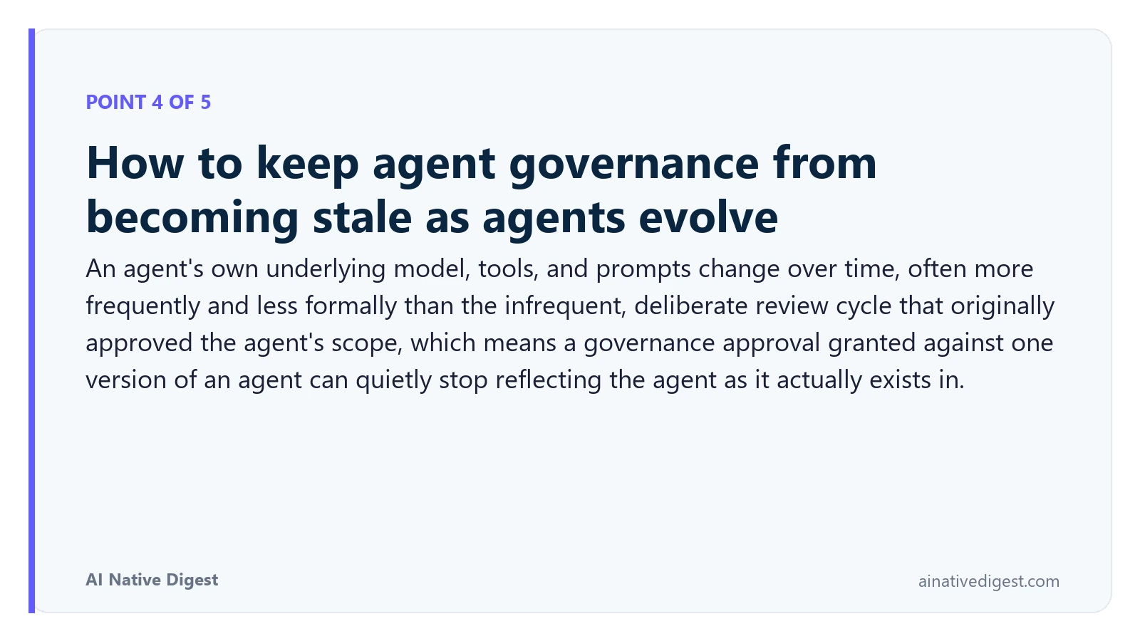 Point 4 of 5: How to keep agent governance from becoming stale as agents evolve. An agent's own underlying model, tools, and prompts change over time, often more frequently and less formally than the infrequent, deliberate review cycle that originally approved the agent's scope, which means a governance approval granted against one version of an agent can quietly stop reflecting the agent as it actually exists in. ainativedigest.com