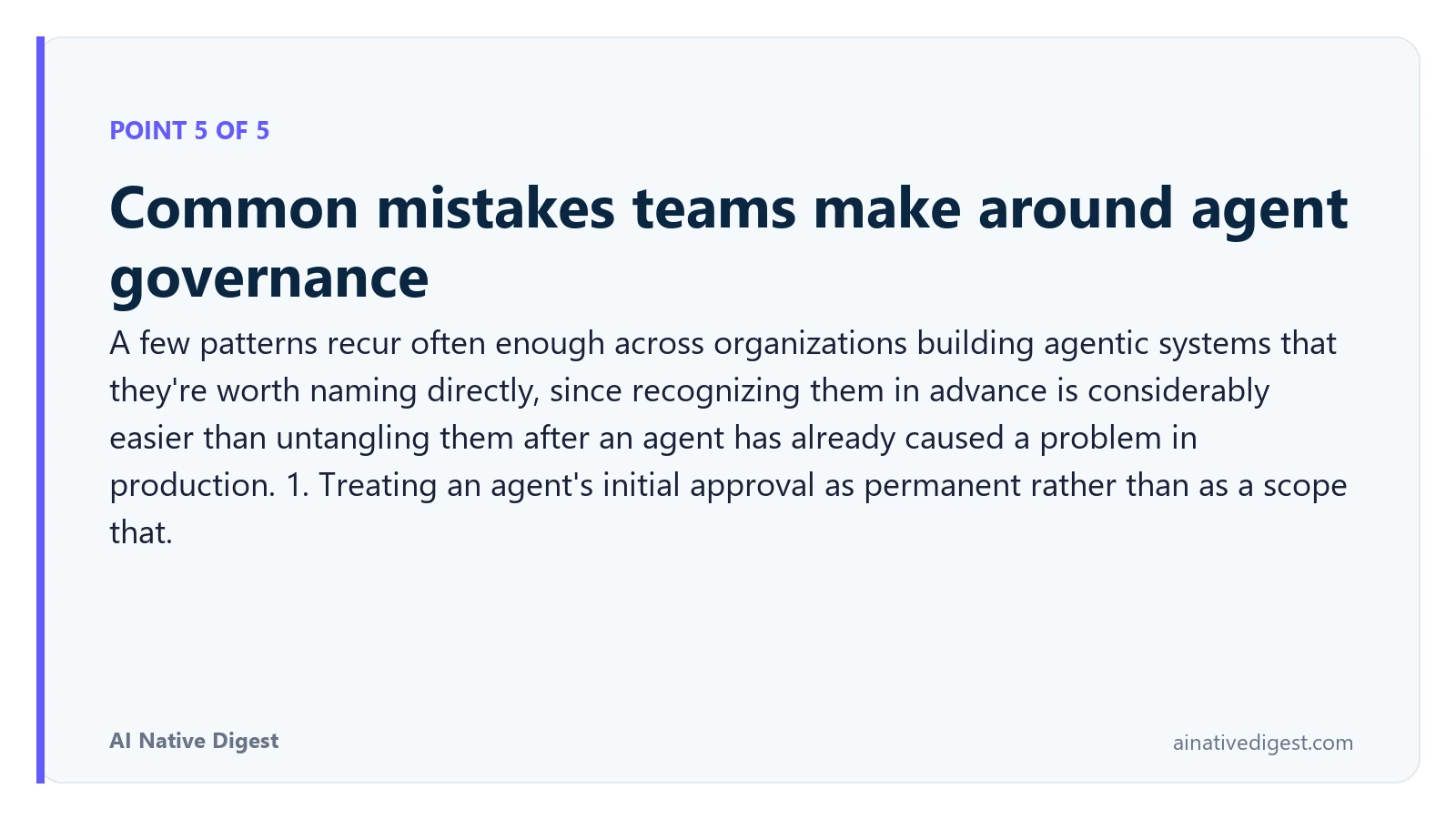 Point 5 of 5: Common mistakes teams make around agent governance. A few patterns recur often enough across organizations building agentic systems that they're worth naming directly, since recognizing them in advance is considerably easier than untangling them after an agent has already caused a problem in production. 1. Treating an agent's initial approval as permanent rather than as a scope that. ainativedigest.com