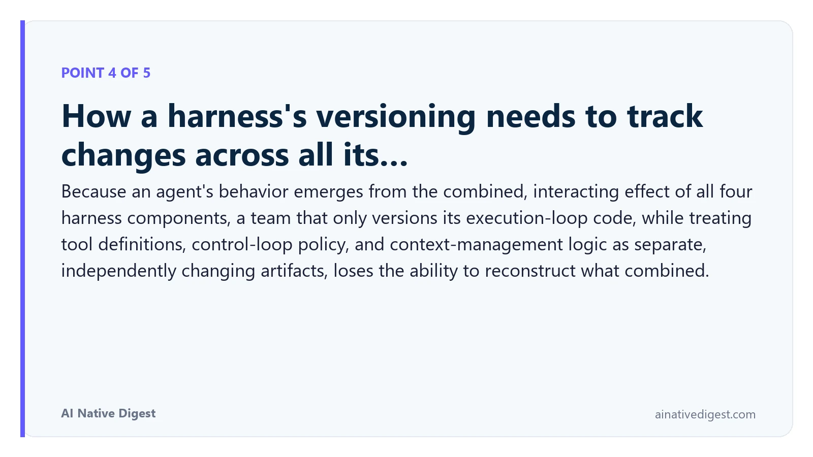 Point 4 of 5: How a harness's versioning needs to track changes across all its…. Because an agent's behavior emerges from the combined, interacting effect of all four harness components, a team that only versions its execution-loop code, while treating tool definitions, control-loop policy, and context-management logic as separate, independently changing artifacts, loses the ability to reconstruct what combined. ainativedigest.com