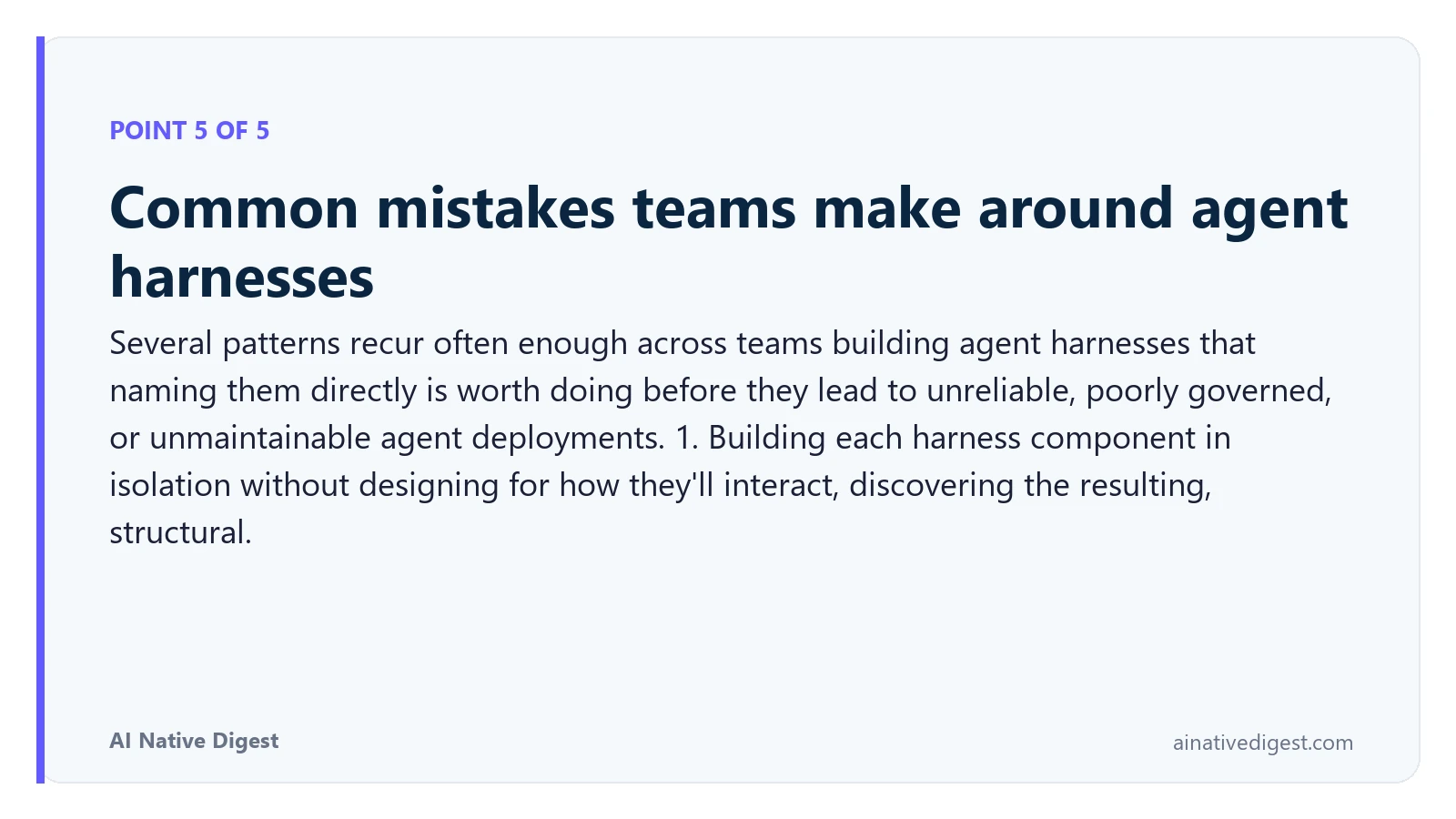 Point 5 of 5: Common mistakes teams make around agent harnesses. Several patterns recur often enough across teams building agent harnesses that naming them directly is worth doing before they lead to unreliable, poorly governed, or unmaintainable agent deployments. 1. Building each harness component in isolation without designing for how they'll interact, discovering the resulting, structural. ainativedigest.com