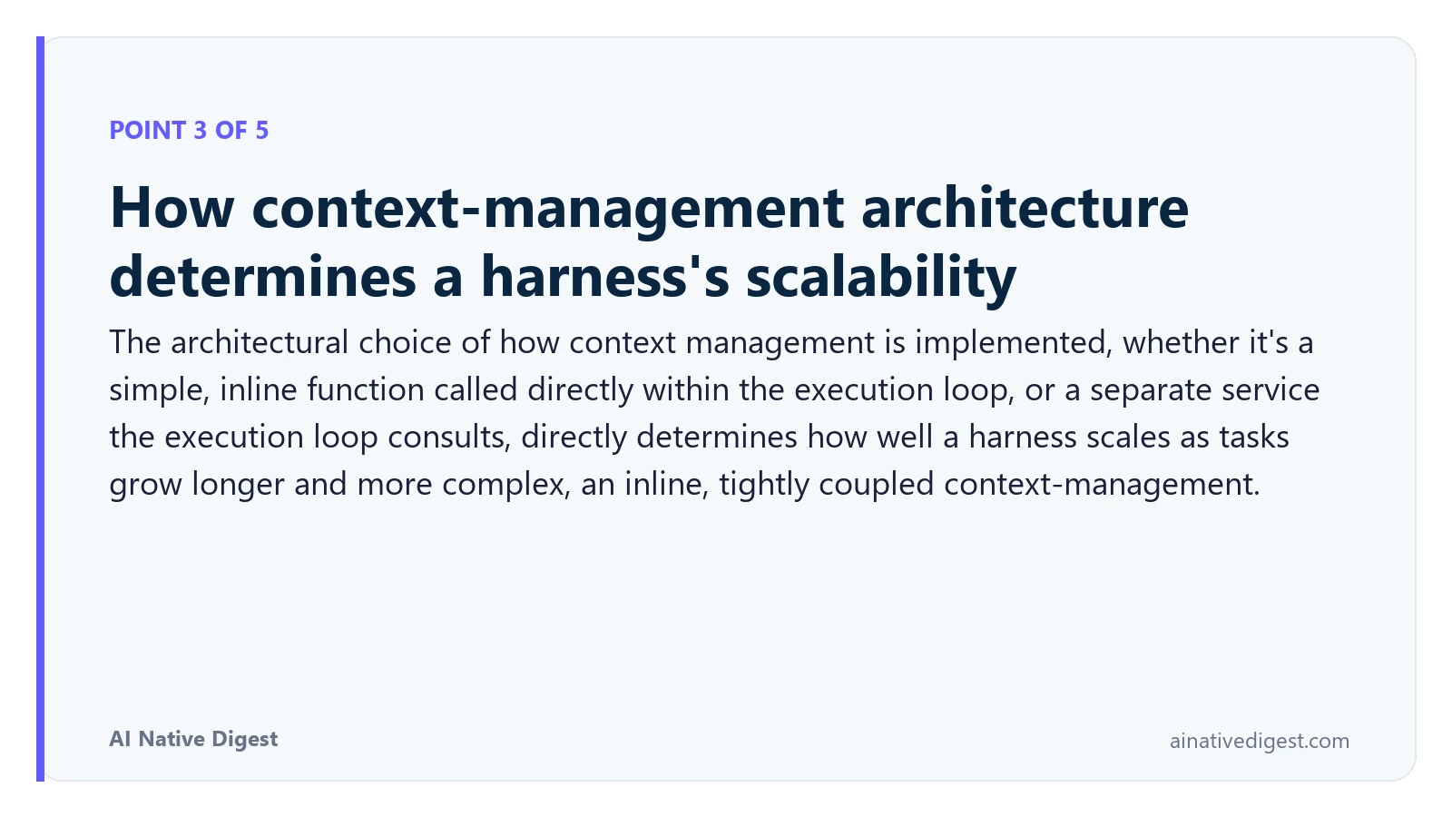 Point 3 of 5: How context-management architecture determines a harness's scalability. The architectural choice of how context management is implemented, whether it's a simple, inline function called directly within the execution loop, or a separate service the execution loop consults, directly determines how well a harness scales as tasks grow longer and more complex, an inline, tightly coupled context-management. ainativedigest.com