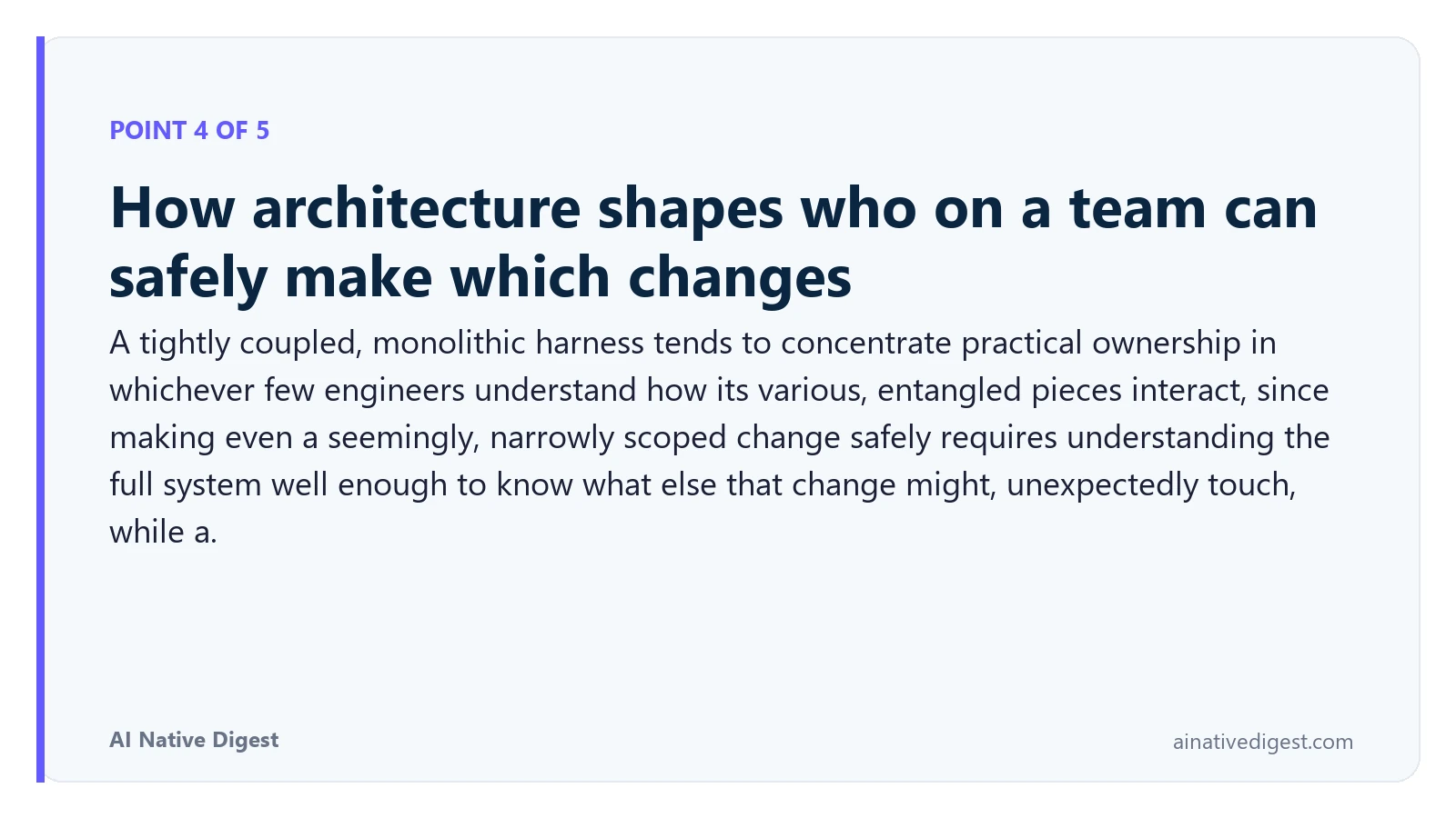 Point 4 of 5: How architecture shapes who on a team can safely make which changes. A tightly coupled, monolithic harness tends to concentrate practical ownership in whichever few engineers understand how its various, entangled pieces interact, since making even a seemingly, narrowly scoped change safely requires understanding the full system well enough to know what else that change might, unexpectedly touch, while a. ainativedigest.com