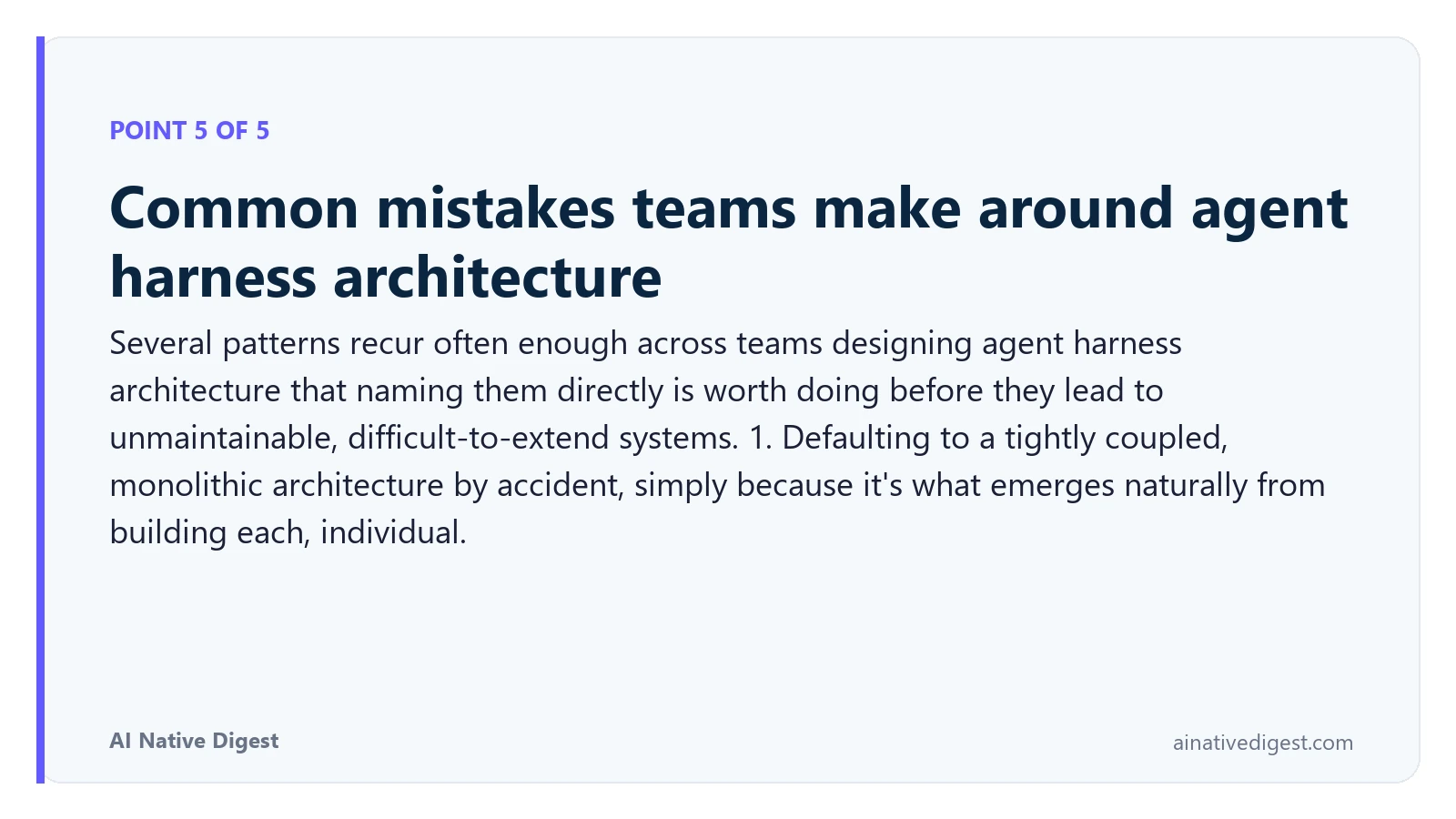 Point 5 of 5: Common mistakes teams make around agent harness architecture. Several patterns recur often enough across teams designing agent harness architecture that naming them directly is worth doing before they lead to unmaintainable, difficult-to-extend systems. 1. Defaulting to a tightly coupled, monolithic architecture by accident, simply because it's what emerges naturally from building each, individual. ainativedigest.com