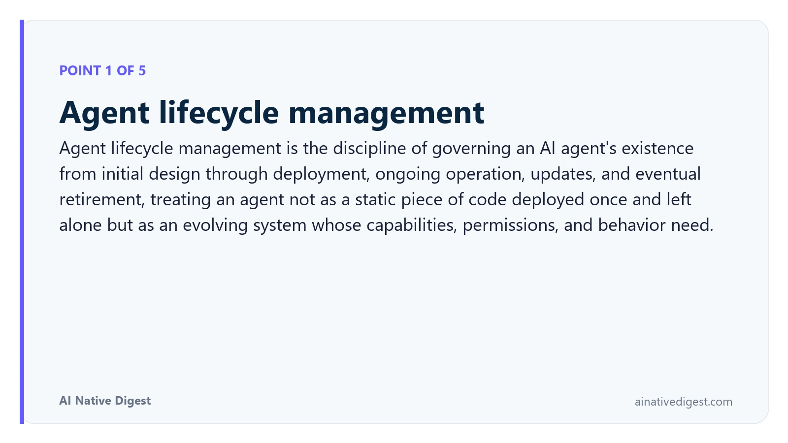 Point 1 of 5: Agent lifecycle management. Agent lifecycle management is the discipline of governing an AI agent's existence from initial design through deployment, ongoing operation, updates, and eventual retirement, treating an agent not as a static piece of code deployed once and left alone but as an evolving system whose capabilities, permissions, and behavior need. ainativedigest.com
