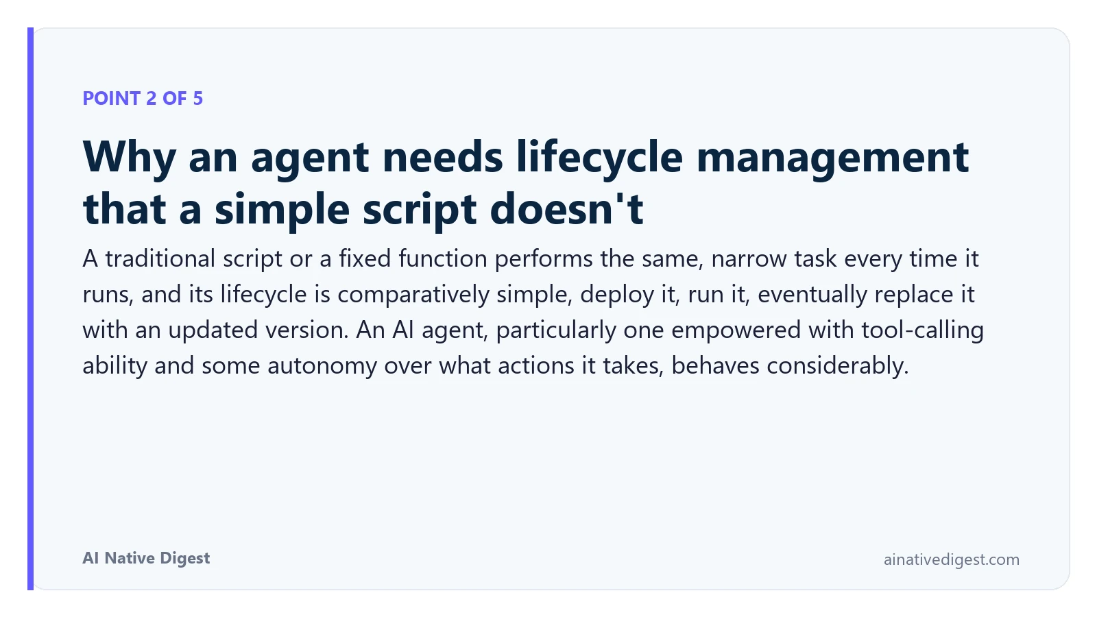 Point 2 of 5: Why an agent needs lifecycle management that a simple script doesn't. A traditional script or a fixed function performs the same, narrow task every time it runs, and its lifecycle is comparatively simple, deploy it, run it, eventually replace it with an updated version. An AI agent, particularly one empowered with tool-calling ability and some autonomy over what actions it takes, behaves considerably. ainativedigest.com